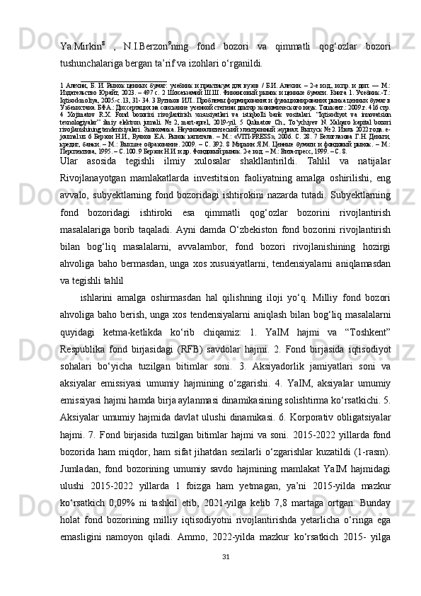 Ya.Mirkin 8
  ,   N.I.Berzon 9
ning   fond   bozori   va   qimmatli   qog‘ozlar   bozori
tushunchalariga bergan ta’rif va izohlari o‘rganildi. 
___________________________
1   Алехин,   Б.   И.   Рынок   ценных   бумаг:   учебник   и   практикум   для   вузов   /   Б.И.   Алехин.   –   2-е   изд.,   испр.   и   доп.   —   М.:
Издательство  Юрайт, 2023. –  497 с. 2  Шоxаъзамий  Ш.Ш. Финансовый  рынок  и  ценные  бумаги.  Книга  1.  Учебник.-Т.:
Iqtisod-moliya, 2005.-c.13, 31- 34. 3 Бутиков И.Л.. Проблемы формирования и функционирования рынка ценных бумаг в
Узбекистана. БФА.: Диссертация на соискание ученной степени доктор экономического наук. Тошкент.: 2009.г. 416 стр.
4   Xojimatov   R.X.   Fond   bozorini   rivojlantirish   xususiyatlari   va   istiqbolli   bank   vositalari.   “Iqtisodiyot   va   innovatsion
texnologiyalar”   ilmiy   elektron   jurnali.   №   2,   mart-aprel,   2019-yil.   5   Qulmatov   Ch.,   To‘ychiyev   N.   Xalqaro   kapital   bozori
rivojlanishining tendentsiyalari.  Экономика. Научноаналитический электронный журнал. Выпуск № 2. Июль 2022 года. e-
journal.uz   6   Берзон   Н.И.,   Буянов   Е.А.   Рынок   капитала.   –   М.:   «VITI-PRESS»,   2006.   С.   28.   7   Белоглазова   Г.Н.   Деньги,
кредит,   банки.   –   М.:   Высшее   образование.   2009.   –   С.   392.   8   Миркин   Я.М.   Ценные   бумаги   и   фондовый   рынок.   –   М.:
Перспектива, 1995. – С. 100. 9 Берзон Н.И. и др. Фондовый рынок. 2-е изд. – М.: Вита-пресс, 1999. – С. 8.
Ular   asosida   tegishli   ilmiy   xulosalar   shakllantirildi.   Tahlil   va   natijalar
Rivojlanayotgan   mamlakatlarda   investitsion   faoliyatning   amalga   oshirilishi,   eng
avvalo,   subyektlarning   fond   bozoridagi   ishtirokini   nazarda   tutadi.   Subyektlarning
fond   bozoridagi   ishtiroki   esa   qimmatli   qog‘ozlar   bozorini   rivojlantirish
masalalariga   borib   taqaladi.   Ayni   damda   O‘zbekiston   fond   bozorini   rivojlantirish
bilan   bog‘liq   masalalarni,   avvalambor,   fond   bozori   rivojlanishining   hozirgi
ahvoliga   baho   bermasdan,   unga   xos   xususiyatlarni,   tendensiyalarni   aniqlamasdan
va tegishli tahlil
ishlarini   amalga   oshirmasdan   hal   qilishning   iloji   yo‘q.   Milliy   fond   bozori
ahvoliga baho berish, unga xos tendensiyalarni  aniqlash bilan bog‘liq masalalarni
quyidagi   ketma-ketlikda   ko‘rib   chiqamiz:   1.   YaIM   hajmi   va   “Toshkent”
Respublika   fond   birjasidagi   (RFB)   savdolar   hajmi.   2.   Fond   birjasida   iqtisodiyot
sohalari   bo‘yicha   tuzilgan   bitimlar   soni.   3.   Aksiyadorlik   jamiyatlari   soni   va
aksiyalar   emissiyasi   umumiy   hajmining   o‘zgarishi.   4.   YaIM,   aksiyalar   umumiy
emissiyasi hajmi hamda birja aylanmasi dinamikasining solishtirma ko‘rsatkichi. 5.
Aksiyalar  umumiy  hajmida  davlat  ulushi  dinamikasi.   6.  Korporativ  obligatsiyalar
hajmi. 7.  Fond birjasida   tuzilgan bitimlar  hajmi   va soni.  2015-2022 yillarda fond
bozorida   ham   miqdor,   ham   sifat   jihatdan  sezilarli   o‘zgarishlar   kuzatildi   (1-rasm).
Jumladan,   fond   bozorining   umumiy   savdo   hajmining   mamlakat   YaIM   hajmidagi
ulushi   2015-2022   yillarda   1   foizga   ham   yetmagan,   ya’ni   2015-yilda   mazkur
ko‘rsatkich   0,09%   ni   tashkil   etib,   2021-yilga   kelib   7,8   martaga   ortgan.   Bunday
holat   fond   bozorining   milliy   iqtisodiyotni   rivojlantirishda   yetarlicha   o‘ringa   ega
emasligini   namoyon   qiladi.   Ammo,   2022-yilda   mazkur   ko‘rsatkich   2015-   yilga
31 