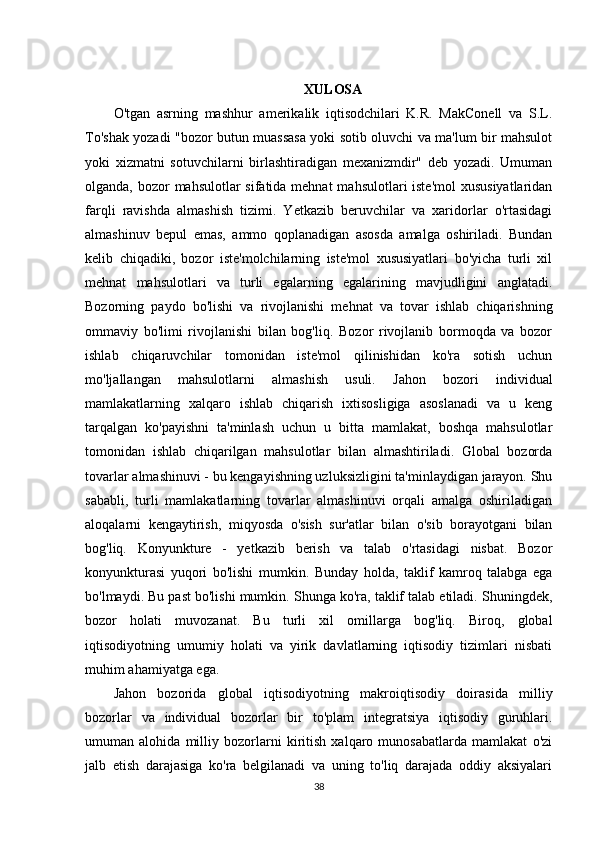 XULOSA
O'tgan   asrning   mashhur   amerikalik   iqtisodchilari   K.R.   MakConell   va   S.L.
To'shak yozadi "bozor butun muassasa yoki sotib oluvchi va ma'lum bir mahsulot
yoki   xizmatni   sotuvchilarni   birlashtiradigan   mexanizmdir"   deb   yozadi.   Umuman
olganda, bozor  mahsulotlar sifatida mehnat  mahsulotlari iste'mol  xususiyatlaridan
farqli   ravishda   almashish   tizimi.   Yetkazib   beruvchilar   va   xaridorlar   o'rtasidagi
almashinuv   bepul   emas,   ammo   qoplanadigan   asosda   amalga   oshiriladi.   Bundan
kelib   chiqadiki,   bozor   iste'molchilarning   iste'mol   xususiyatlari   bo'yicha   turli   xil
mehnat   mahsulotlari   va   turli   egalarning   egalarining   mavjudligini   anglatadi.
Bozorning   paydo   bo'lishi   va   rivojlanishi   mehnat   va   tovar   ishlab   chiqarishning
ommaviy   bo'limi   rivojlanishi   bilan   bog'liq.   Bozor   rivojlanib   bormoqda   va   bozor
ishlab   chiqaruvchilar   tomonidan   iste'mol   qilinishidan   ko'ra   sotish   uchun
mo'ljallangan   mahsulotlarni   almashish   usuli.   Jahon   bozori   individual
mamlakatlarning   xalqaro   ishlab   chiqarish   ixtisosligiga   asoslanadi   va   u   keng
tarqalgan   ko'payishni   ta'minlash   uchun   u   bitta   mamlakat,   boshqa   mahsulotlar
tomonidan   ishlab   chiqarilgan   mahsulotlar   bilan   almashtiriladi.   Global   bozorda
tovarlar almashinuvi - bu kengayishning uzluksizligini ta'minlaydigan jarayon. Shu
sababli,   turli   mamlakatlarning   tovarlar   almashinuvi   orqali   amalga   oshiriladigan
aloqalarni   kengaytirish,   miqyosda   o'sish   sur'atlar   bilan   o'sib   borayotgani   bilan
bog'liq.   Konyunkture   -   yetkazib   berish   va   talab   o'rtasidagi   nisbat.   Bozor
konyunkturasi   yuqori   bo'lishi   mumkin.   Bunday   holda,   taklif   kamroq   talabga   ega
bo'lmaydi. Bu past bo'lishi mumkin. Shunga ko'ra, taklif talab etiladi. Shuningdek,
bozor   holati   muvozanat.   Bu   turli   xil   omillarga   bog'liq.   Biroq,   global
iqtisodiyotning   umumiy   holati   va   yirik   davlatlarning   iqtisodiy   tizimlari   nisbati
muhim ahamiyatga ega. 
Jahon   bozorida   global   iqtisodiyotning   makroiqtisodiy   doirasida   milliy
bozorlar   va   individual   bozorlar   bir   to'plam   integratsiya   iqtisodiy   guruhlari.
umuman   alohida   milliy   bozorlarni   kiritish   xalqaro   munosabatlarda   mamlakat   o'zi
jalb   etish   darajasiga   ko'ra   belgilanadi   va   uning   to'liq   darajada   oddiy   aksiyalari
38 