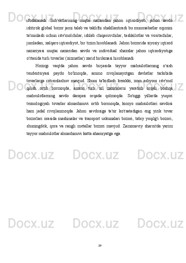 ifodalanadi.   Sub'ektlarining   nuqtai   nazaridan   jahon   iqtisodiyoti,   jahon   savdo
ishtirok global bozor jami talab va taklifni shakllantiradi bu munosabatlar oqimini
ta'minlash  uchun iste'molchilar, ishlab  chiqaruvchilar, tashkilotlar  va vositachilar,
jumladan, xalqaro iqtisodiyot, bir tizim hisoblanadi. Jahon bozorida siyosiy iqtisod
nazariyasi   nuqtai   nazaridan   savdo   va   individual   shaxslar   jahon   iqtisodiyotiga
o'rtasida turli tovarlar (xizmatlar) xarid birikmasi hisoblanadi.
Hozirgi   vaqtda   jahon   savdo   birjasida   tayyor   mahsulotlarning   o'sish
tendentsiyasi   paydo   bo'lmoqda,   ammo   rivojlanayotgan   davlatlar   tarkibida
tovarlarga   ixtisoslashuv   mavjud.   Shuni   ta'kidlash   kerakki,   xom   ashyoni   iste'mol
qilish   ortib   bormoqda,   ammo   turli   xil   zaxiralarni   yaratish   orqali   boshqa
mahsulotlarning   savdo   darajasi   orqada   qolmoqda.   So'nggi   yillarda   yuqori
texnologiyali   tovarlar   almashinuvi   ortib   bormoqda,   kimyo   mahsulotlari   savdosi
ham   jadal   rivojlanmoqda.   Jahon   savdosiga   ta'sir   ko'rsatadigan   eng   yirik   tovar
bozorlari  orasida  mashinalar   va  transport   uskunalari   bozori,  tabiy  yoqilg'i   bozori,
shuningdek,   qora   va   rangli   metallar   bozori   mavjud.   Zamonaviy   sharoitda   yarim
tayyor mahsulotlar almashinuvi katta ahamiyatga ega.
39