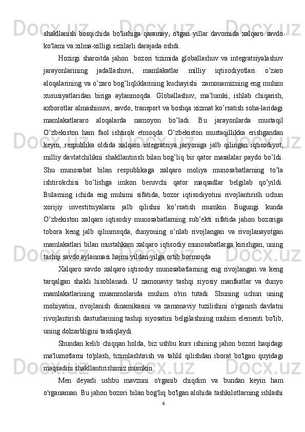 shakllanish   bosqichida   bo'lishiga   qaramay,   o'tgan   yillar   davomida   xalqaro   savdo
ko'lami va xilma-xilligi sezilarli darajada oshdi.
Hozirgi   sharoitda   jahon     bozori   tizimida   globallashuv   va   integratsiyalashuv
jarayonlarining   jadallashuvi,   mamlakatlar   milliy   iqtisodiyotlari   o’zaro
aloqalarining va o’zaro bog’liqliklarining kuchayishi   zamonamizning eng muhim
xususiyatlaridan   biriga   aylanmoqda.   Globallashuv,   ma’lumki,   ishlab   chiqarish,
axborotlar almashinuvi, savdo, transport va boshqa xizmat ko’rsatish soha-laridagi
mamlakatlararo   aloqalarda   namoyon   bo’ladi.   Bu   jarayonlarda   mustaqil
O’zbekiston   ham   faol   ishtirok   etmoqda.   O’zbekiston   mustaqillikka   erishgandan
keyin,   respublika   oldida   xalqaro   integratsiya   jaryoniga   jalb   qilingan   iqtisodiyot,
milliy davlatchilikni  shakllantirish  bilan bog’liq bir  qator  masalalar  paydo bo’ldi.
Shu   munosabat   bilan   respublikaga   xalqaro   moliya   munosabatlarning   to’la
ishtirokchisi   bo’lishga   imkon   beruvchi   qator   maqsadlar   belgilab   qo’yildi.
Bularning   ichida   eng   muhimi   sifatida,   bozor   iqtisodiyotini   rivojlantirish   uchun
xorijiy   investitsiyalarni   jalb   qilishni   ko’rsatish   mumkin.   Bugungi   kunda
O’zbekiston   xalqaro   iqtisodiy   munosabatlarning   sub’ekti   sifatida   jahon   bozoriga
tobora   keng   jalb   qilinmoqda,   dunyoning   o’nlab   rivojlangan   va   rivojlanayotgan
mamlakatlari bilan mustahkam  xalqaro iqtisodiy munosabatlarga kirishgan, uning
tashqi savdo aylanmasi hajmi yildan-yilga ortib bormoqda
Xalqaro   savdo   xalqaro   iqtisodiy   munosabatlarning   eng   rivojlangan   va   keng
tarqalgan   shakli   hisoblanadi.   U   zamonaviy   tashqi   siyosiy   manfaatlar   va   dunyo
mamlakatlarining   muammolarida   muhim   o'rin   tutadi.   Shuning   uchun   uning
mohiyatini,   rivojlanish   dinamikasini   va   zamonaviy   tuzilishini   o'rganish   davlatni
rivojlantirish dasturlarining tashqi siyosatini  belgilashning muhim elementi bo'lib,
uning dolzarbligini tasdiqlaydi.
Shundan kelib chiqqan holda, biz ushbu kurs ishining jahon bozori  haqidagi
ma'lumotlarni   to'plash,   tizimlashtirish   va   tahlil   qilishdan   iborat   bo'lgan   quyidagi
maqsadini shakllantirishimiz mumkin.
Men   deyarli   ushbu   mavzuni   o'rganib   chiqdim   va   bundan   keyin   ham
o'rganaman. Bu jahon bozori bilan bog'liq bo'lgan alohida tashkilotlarning ishlashi
4 