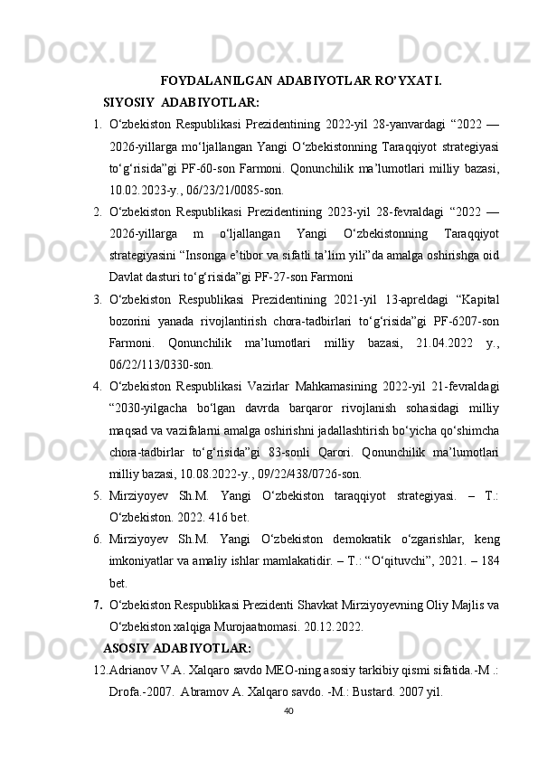 FOYDALANILGAN ADABIYOTLAR RO’YXATI.
SIYOSIY   ADABIYOTLAR:
1. O‘zbekiston   Respublikasi   Prezidentining   2022-yil   28-yanvardagi   “2022   —
2026-yillarga   mo‘ljallangan   Yangi   O‘zbekistonning   Taraqqiyot   strategiyasi
to‘g‘risida”gi   PF-60-son   Farmoni.   Qonunchilik   ma’lumotlari   milliy   bazasi,
10.02.2023-y., 06/23/21/0085-son. 
2. O‘zbekiston   Respublikasi   Prezidentining   2023-yil   28-fevraldagi   “2022   —
2026-yillarga   m   o‘ljallangan   Yangi   O‘zbekistonning   Taraqqiyot
strategiyasini “Insonga e’tibor va sifatli ta’lim yili”da amalga oshirishga oid
Davlat dasturi to‘g‘risida”gi PF-27-son Farmoni 
3. O‘zbekiston   Respublikasi   Prezidentining   2021-yil   13-apreldagi   “Kapital
bozorini   yanada   rivojlantirish   chora-tadbirlari   to‘g‘risida”gi   PF-6207-son
Farmoni.   Qonunchilik   ma’lumotlari   milliy   bazasi,   21.04.2022   y.,
06/22/113/0330-son. 
4. O‘zbekiston   Respublikasi   Vazirlar   Mahkamasining   2022-yil   21-fevraldagi
“2030-yilgacha   bo‘lgan   davrda   barqaror   rivojlanish   sohasidagi   milliy
maqsad va vazifalarni amalga oshirishni jadallashtirish bo‘yicha qo‘shimcha
chora-tadbirlar   to‘g‘risida”gi   83-sonli   Qarori.   Qonunchilik   ma’lumotlari
milliy bazasi, 10.08.2022-y., 09/22/438/0726-son. 
5. Mirziyoyev   Sh.M.   Yangi   O‘zbekiston   taraqqiyot   strategiyasi.   –   T.:
O‘zbekiston. 2022. 416 bet. 
6. Mirziyoyev   Sh.M.   Yangi   O‘zbekiston   demokratik   o‘zgarishlar,   keng
imkoniyatlar va amaliy ishlar mamlakatidir. –  Т .: “O‘qituvchi”, 2021. – 184
bet.
7. O‘zbekiston Respublikasi Prezidenti Shavkat Mirziyoyevning Oliy Majlis va
O‘zbekiston xalqiga Murojaatnomasi. 20.12.2022. 
ASOSIY  ADABIY O TLAR:
12. Adrianov V.A. Xalqaro savdo MEO-ning asosiy tarkibiy qismi sifatida.-M .:
Drofa.-2007.  Abramov A. Xalqaro savdo. -M.: Bustard. 2007 yil. 
40 