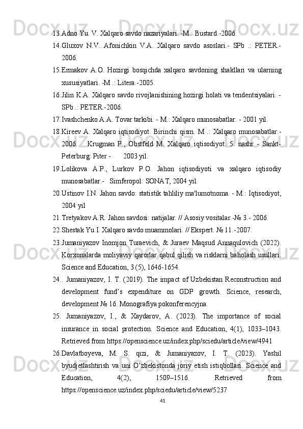 13. Adno Yu. V. Xalqaro savdo nazariyalari. -M.: Bustard.-2006.    
14. Gluxov   N.V.   Afonichkin   V.A.   Xalqaro   savdo   asoslari.-   SPb   .:   PETER.-
2006.     
15. Ermakov   A.O.   Hozirgi   bosqichda   xalqaro   savdoning   shakllari   va   ularning
xususiyatlari. -M .: Litera.-2005.  
16. Jilin K.A. Xalqaro savdo rivojlanishining hozirgi holati va tendentsiyalari. -
SPb .: PETER.-2006.
17. Ivashchenko A.A. Tovar tarkibi. - M.: Xalqaro munosabatlar. - 2001 yil.  
18. Kireev   A.   Xalqaro   iqtisodiyot.   Birinchi   qism.   M   .:   Xalqaro   munosabatlar.-
2006.       Krugman   P.,   Obstfeld   M.   Xalqaro   iqtisodiyot.   5.   nashr   -   Sankt-
Peterburg: Piter -       2003 yil. 
19. Lolikova   A.P.,   Lurkov   P.O.   Jahon   iqtisodiyoti   va   xalqaro   iqtisodiy
munosabatlar.-   Simferopol: SONAT, 2004 yil.   
20. Ustinov I.N. Jahon savdo: statistik tahliliy ma'lumotnoma. - M.: Iqtisodiyot,
2004 yil 
21. Tretyakov A.R. Jahon savdosi: natijalar. // Asosiy vositalar.-№ 3.- 2006.    
22. Shestak Yu.I. Xalqaro savdo muammolari. // Ekspert. № 11.-2007.
23. Jumaniyazov   Inomjon   Turaevich,   &   Juraev   Maqsud   Annaqulovich   (2022).
Korxonalarda moliyaviy qarorlar qabul qilish va risklarni baholash usullari.
Science and Education, 3 (5), 1646-1654. 
24. .  Jumaniyazov,   I.  T.  (2019).  The   impact   of  Uzbekistan  Reconstruction   and
development   fund’s   expenditure   on   GDP   growth.   Science,   research,
development № 16. Monografiya pokonferencyjna. 
25.   Jumaniyazov,   I.,   &   Xaydarov,   A.   (2023).   The   importance   of   social
insurance   in   social   protection.   Science   and   Education,   4(1),   1033–1043.
Retrieved from https://openscience.uz/index.php/sciedu/article/view/4941 
26. Davlatboyeva,   M.   S.   qizi,   &   Jumaniyazov,   I.   T.   (2023).   Yashil
byudjetlashtirish   va   uni   O’zbekistonda   joriy   etish   istiqbollari.   Science   and
Education,   4(2),   1509–1516.   Retrieved   from
https://openscience.uz/index.php/sciedu/article/view/5237 
41 