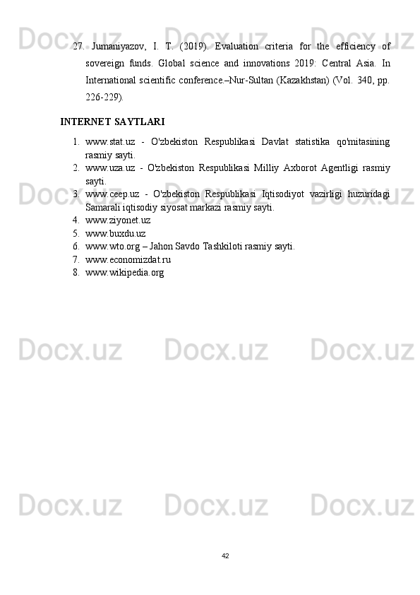 27.   Jumaniyazov,   I.   T.   (2019).   Evaluation   criteria   for   the   efficiency   of
sovereign   funds.   Global   science   and   innovations   2019:   Central   Asia.   In
International  scientific conference.–Nur-Sultan (Kazakhstan)  (Vol. 340, pp.
226-229).
INTERNET SAYTLARI
1. www.stat.uz   -   O'zbekiston   Respublikasi   Davlat   statistika   qo'mitasining
rasmiy sayti.
2. www.uza.uz   -   O'zbekiston   Respublikasi   Milliy   Axborot   Agentligi   rasmiy
sayti.
3. www.ceep.uz   -   O'zbekiston   Respublikasi   Iqtisodiyot   vazirligi   huzuridagi
Samarali iqtisodiy siyosat markazi rasmiy sayti.
4. www.ziyonet.uz
5. www.buxdu.uz
6. www.wto.org – Jahon Savdo Tashkiloti rasmiy sayti.
7. www.economizdat.ru
8. www.wikipedia.org
42 