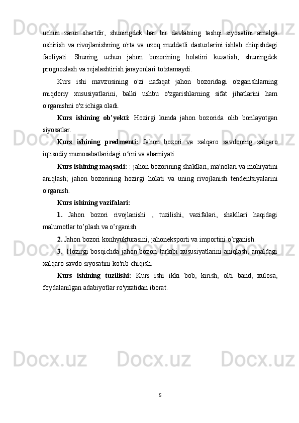 uchun   zarur   shartdir,   shuningdek   har   bir   davlatning   tashqi   siyosatini   amalga
oshirish   va   rivojlanishning   o'rta   va   uzoq   muddatli   dasturlarini   ishlab   chiqishdagi
faoliyati.   Shuning   uchun   jahon   bozorining   holatini   kuzatish,   shuningdek
prognozlash va rejalashtirish jarayonlari to'xtamaydi.
Kurs   ishi   mavzusining   o'zi   nafaqat   jahon   bozoridagi   o'zgarishlarning
miqdoriy   xususiyatlarini,   balki   ushbu   o'zgarishlarning   sifat   jihatlarini   ham
o'rganishni o'z ichiga oladi.
Kurs   ishining   ob’yekti:   Hozirgi   kunda   jahon   bozorida   olib   borilayotgan
siyosatlar.
Kurs   ishining   predmenti:   Jahon   bozori   va   xalqaro   savdoning   xalqaro
iqtisodiy munosabatlaridagi o rni va ahamiyatiʻ
Kurs ishining maqsadi:  : jahon bozorining shakllari, ma'nolari va mohiyatini
aniqlash;   jahon   bozorining   hozirgi   holati   va   uning   rivojlanish   tendentsiyalarini
o'rganish.
Kurs ishining vazifalari:
1.   Jahon   bozori   rivojlanishi   ,   tuzilishi,   vazifalari,   shakllari   haqidagi
malumotlar to’plash va o’rganish.
2.  Jahon bozori konhyukturasini, jahoneksporti va importini o’rganish.
3.    Hozirgi bosqichda jahon bozori tarkibi xususiyatlarini aniqlash; amaldagi
xalqaro savdo siyosatini ko'rib chiqish.
Kurs   ishining   tuzilishi:   Kurs   ishi   ikki   bob,   kirish,   olti   band,   xulosa,
foydalanilgan adabiyotlar ro'yxatidan iborat.
5 