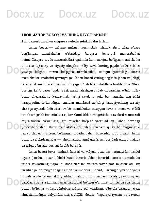 I BOB. JAHON BOZORI VA UNING RIVOJLANISHI 
1.1.  Jaxon bozori va xalqaro savdoda yetakchi davlatlar.
Jahon   bozori   —   xalqaro   mehnat   taqsimotida   ishtirok   etish   bilan   o zaroʻ
bog langan   mamlakatlar   o rtasidagi   barqaror   tovar-pul   munosabatlari	
ʻ ʻ
tizimi.   Xalqaro   savdo   munosabatlari   qadimda   ham   mavjud   bo lgan,   mamlakatlar	
ʻ
o rtasida   iqtisodiy   va   siyosiy   aloqalar   milliy   davlatlarning   paydo   bo lishi   bilan	
ʻ ʻ
yuzaga   kelgan,   ammo   ko pgina   mamlakatlar,   so ngra   jaxondagi   barcha	
ʻ ʻ
mamlakatlar savdosini qamraydigan Jahon bozori (uning negizida jahon xo jaligi)	
ʻ
faqat   yirik   mashinalashgan   industriyaga   o tish   bilan   shakllana   boshladi   va   20-asr	
ʻ
boshiga   kelib   qaror   topdi.   Yirik   mashinalashgan   ishlab   chiqarishga   o tish   milliy	
ʻ
bozor   chegaralarini   kengaytirdi,   tashqi   savdo   u   yoki   bu   mamlakatning   ichki
taraqqiyotini   to ldiradigan   omildan   mamlakat   xo jaligi   taraqqiyotining   zaruriy	
ʻ ʻ
shartiga   aylandi.   Ixtisoslashuv   bir   mamlakatda   muayyan   tovarni   arzon   va   sifatli
ishlab chiqarish imkonini bersa, tovarlarni ishlab chiqarishda resurslardan samarali
foydalanishni   ta minlasa,   shu   tovarlar   ko plab   yaratiladi   va   Jahon   bozoriga
ʼ ʻ
yetkazib   beriladi.   Biror   mamlakatda   resurslarni   sarflash   qulay   bo lmagan   yoki	
ʻ
ishlab   chiqarish   imkoni   bo’lmagan   tovarlar   Jahon   bozoridan   sotib   olinadi.   Jahon
bozorida alohida narxlar   — jahon narxlari amal qiladi; ayirboshlash ulgurji shaklda
va xalqaro birjalar vositasida olib boriladi.
Jahon   bozori  tovar,  mehnat,  kapital  va   valyuta  bozorlari  majmuyidan  tashkil
topadi   (   mehnat   bozori,   Ishchi   kuchi   bozori).   Jahon   bozorida   barcha   mamlakatlar
tashqi   savdosining   majmuini   ifoda   etadigan   xalqaro   savdo   amalga   oshiriladi.   Bu
tarkiban jahon miqyosidagi eksport va importdan iborat, ularning qiymat bo yicha	
ʻ
nisbati   savdo   balansi   deb   yuritiladi.   Jahon   bozori   xalqaro   birjalar,   savdo   uylari,
banklar, sug urta kompaniyalaridan iborat bo’lgan o z infratuzilmasiga ega. Jahon	
ʻ ʻ
bozori   to lovlar   va   hisob-kitoblar   xalqaro   pul   vazifasini   o tovchi   barqaror,   erkin	
ʻ ʻ
almashtiriladigan   valyutalar,   maye,   AQSH   dollari,   Yaponiya   iyenasi   va   yevroda
6 