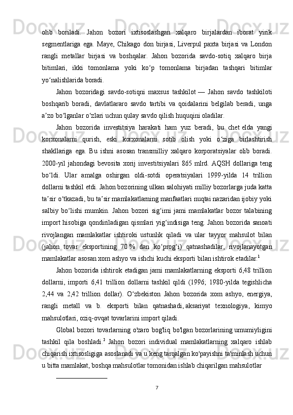 olib   boriladi.   Jahon   bozori   ixtisoslashgan   xalqaro   birjalardan   iborat   yirik
segmentlariga   ega.   Maye,   Chikago   don   birjasi,   Liverpul   paxta   birjasi   va   London
rangli   metallar   birjasi   va   boshqalar.   Jahon   bozorida   savdo-sotiq   xalqaro   birja
bitimlari,   ikki   tomonlama   yoki   ko p   tomonlama   birjadan   tashqari   bitimlarʻ
yo nalishlarida boradi.	
ʻ
Jahon   bozoridagi   savdo-sotiqni   maxsus   tashkilot   —   Jahon   savdo   tashkiloti
boshqarib   boradi,   davlatlararo   savdo   tartibi   va   qoidalarini   belgilab   beradi,   unga
a zo bo lganlar o zlari uchun qulay savdo qilish huquqini oladilar.
ʼ ʻ ʻ
Jahon   bozorida   investitsiya   harakati   ham   yuz   beradi,   bu   chet   elda   yangi
korxonalarni   qurish,   eski   korxonalarni   sotib   olish   yoki   o ziga   birlashtirish	
ʻ
shakllariga   ega.   Bu   ishni   asosan   transmilliy   xalqaro   korporatsiyalar   olib   boradi.
2000-yil   jahondagi   bevosita   xorij   investitsiyalari   865   mlrd.   AQSH   dollariga   teng
bo ldi.   Ular   amalga   oshirgan   oldi-sotdi   operatsiyalari   1999-yilda   14   trillion	
ʻ
dollarni tashkil etdi. Jahon bozorining ulkan salohiyati milliy bozorlarga juda katta
ta sir o tkazadi, bu ta sir mamlakatlarning manfaatlari nuqtai nazaridan ijobiy yoki
ʼ ʻ ʼ
salbiy   bo lishi   mumkin.   Jahon   bozori   sig imi   jami   mamlakatlar   bozor   talabining	
ʻ ʻ
import   hisobiga  qondiriladigan  qismlari  yig indisiga   teng. Jahon  bozorida  sanoati	
ʻ
rivojlangan   mamlakatlar   ishtiroki   ustunlik   qiladi   va   ular   tayyor   mahsulot   bilan
(jahon   tovar   eksportining   70   %   dan   ko prog i)   qatnashadilar,   rivojlanayotgan
ʻ ʻ
mamlakatlar asosan xom ashyo va ishchi kuchi eksporti bilan ishtirok etadilar. 1
Jahon  bozorida  ishtirok  etadigan  jami  mamlakatlarning  eksporti  6,48  trillion
dollarni,   importi   6,41   trillion   dollarni   tashkil   qildi   (1996;   1980-yilda   tegishlicha
2,44   va   2,42   trillion   dollar).   O zbekiston   Jahon   bozorida   xom   ashyo,   energiya,	
ʻ
rangli   metall   va   b.   eksporti   bilan   qatnashadi,   aksariyat   texnologiya,   kimyo
mahsulotlari, oziq-ovqat tovarlarini import qiladi.
Global bozori tovarlarning o'zaro bog'liq bo'lgan bozorlarining umumiyligini
tashkil   qila   boshladi. 2  
Jahon   bozori   individual   mamlakatlarning   xalqaro   ishlab
chiqarish ixtisosligiga asoslanadi va u keng tarqalgan ko'payishni ta'minlash uchun
u bitta mamlakat, boshqa mahsulotlar tomonidan ishlab chiqarilgan mahsulotlar 
_______________________
7 