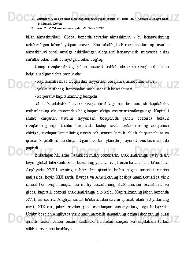 1. Adrianov V.A. Xalqaro savdo MEO-ning asosiy tarkibiy qismi sifatida.-M .: Drofa.-2007.  Abramov A. Xalqaro savdo.
-M.: Bustard. 2007 yil. 
2. Adno Yu. V. Xalqaro savdo nazariyalari. -M.: Bustard.-2006.    
bilan   almashtiriladi.   Global   bozorda   tovarlar   almashinuvi   -   bu   kengayishning
uzluksizligini   ta'minlaydigan   jarayon.   Shu   sababli,   turli   mamlakatlarning   tovarlar
almashinuvi   orqali   amalga   oshiriladigan   aloqalarni   kengaytirish,   miqyosda   o'sish
sur'atlar bilan o'sib borayotgani bilan bog'liq. .
Uning   rivojlanishidagi   jahon   bozorida   ishlab   chiqarish   rivojlanishi   bilan
belgilanadigan uchta bosqichda:
- kapitalistik ishlab chiqarishni tayyorlash bosqichi (manofonlar davri);
- yakka tartibdagi korxonalar mashinasozlik bosqichmasi;
- korporativ kapitalizmning bosqichi
Jahon   kapitalistik   bozorni   rivojlantirishdagi   har   bir   bosqich   kapitalistik
mahsulotning   o'zi   tomonidan   belgilangan   o'ziga   xos   xususiyatlarga   ega.   Kapitalli
ishlab   chiqarish   usulini   tayyorlash   bosqichida   jahon   bozorida   bolalik
rivojlanmaganligi.   Ushbu   bosqichda   tashqi   savdo   aylanmasining   aniqlanish
chizig'i,   savdogar   kapitalining   asosiy   roli,   asosan   kichik   ishlab   chiqaruvchilar   va
qisman kapitalli ishlab chiqaradigan tovarlar aylanishi jarayonida vositachi sifatida
gapirdi.
Birlashgan Millatlar Tashkiloti milliy bozorlarini shakllantirishga qat'iy ta'sir,
keyin global Interkontinental bozorning yanada rivojlanishi katta sohani ta'minladi.
Angliyada   XVIII   asrning   uchdan   bir   qismida   bo'lib   o'tgan   sanoat   to'ntarish
natijasida, keyin XIX asrda. Evropa va Amerikaning boshqa mamlakatlarida yirik
sanoat   tez   rivojlanmoqda,   bu   milliy   bozorlarning   shakllanishini   tezlashtirdi   va
global kapitalli bozorni shakllantirishga olib keldi. Kapitalizmning jahon bozorida
XVIII asr oxirida Angliya sanoat to'ntarishidan davrni qamrab oladi. 70-yillarning
oxiri,   XIX   asr,   jahon   savdosi   juda   rivojlangan   xususiyatlarga   ega   bo'lganida.
Ushbu bosqich Angliyada yirik mashinasozlik sanoatining o'ziga ishonganligi bilan
ajralib   turadi.   Jahon   bozori   dastlabki   holatidan   chiqadi   va   kapitalizm   toifasi
sifatida rivojlana boshlaydi.
8 