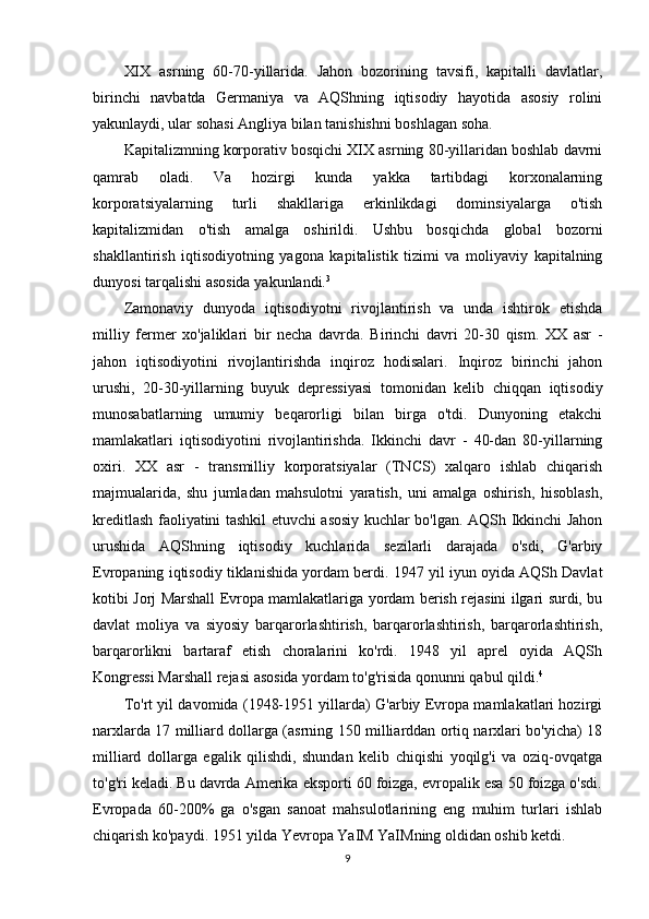 XIX   asrning   60-70-yillarida.   Jahon   bozorining   tavsifi,   kapitalli   davlatlar,
birinchi   navbatda   Germaniya   va   AQShning   iqtisodiy   hayotida   asosiy   rolini
yakunlaydi, ular sohasi Angliya bilan tanishishni boshlagan soha.
Kapitalizmning korporativ bosqichi XIX asrning 80-yillaridan boshlab davrni
qamrab   oladi.   Va   hozirgi   kunda   yakka   tartibdagi   korxonalarning
korporatsiyalarning   turli   shakllariga   erkinlikdagi   dominsiyalarga   o'tish
kapitalizmidan   o'tish   amalga   oshirildi.   Ushbu   bosqichda   global   bozorni
shakllantirish   iqtisodiyotning   yagona   kapitalistik   tizimi   va   moliyaviy   kapitalning
dunyosi tarqalishi asosida yakunlandi. 3
Zamonaviy   dunyoda   iqtisodiyotni   rivojlantirish   va   unda   ishtirok   etishda
milliy   fermer   xo'jaliklari   bir   necha   davrda.   Birinchi   davri   20-30   qism.   XX   asr   -
jahon   iqtisodiyotini   rivojlantirishda   inqiroz   hodisalari.   Inqiroz   birinchi   jahon
urushi,   20-30-yillarning   buyuk   depressiyasi   tomonidan   kelib   chiqqan   iqtisodiy
munosabatlarning   umumiy   beqarorligi   bilan   birga   o'tdi.   Dunyoning   etakchi
mamlakatlari   iqtisodiyotini   rivojlantirishda.   Ikkinchi   davr   -   40-dan   80-yillarning
oxiri.   XX   asr   -   transmilliy   korporatsiyalar   (TNCS)   xalqaro   ishlab   chiqarish
majmualarida,   shu   jumladan   mahsulotni   yaratish,   uni   amalga   oshirish,   hisoblash,
kreditlash faoliyatini tashkil etuvchi asosiy kuchlar bo'lgan. AQSh Ikkinchi Jahon
urushida   AQShning   iqtisodiy   kuchlarida   sezilarli   darajada   o'sdi,   G'arbiy
Evropaning iqtisodiy tiklanishida yordam berdi. 1947 yil iyun oyida AQSh Davlat
kotibi Jorj Marshall Evropa mamlakatlariga yordam berish rejasini ilgari surdi, bu
davlat   moliya   va   siyosiy   barqarorlashtirish,   barqarorlashtirish,   barqarorlashtirish,
barqarorlikni   bartaraf   etish   choralarini   ko'rdi.   1948   yil   aprel   oyida   AQSh
Kongressi Marshall rejasi asosida yordam to'g'risida qonunni qabul qildi. 4
To'rt yil davomida (1948-1951 yillarda) G'arbiy Evropa mamlakatlari hozirgi
narxlarda 17 milliard dollarga (asrning 150 milliarddan ortiq narxlari bo'yicha) 18
milliard   dollarga   egalik   qilishdi,   shundan   kelib   chiqishi   yoqilg'i   va   oziq-ovqatga
to'g'ri keladi. Bu davrda Amerika eksporti 60 foizga, evropalik esa 50 foizga o'sdi.
Evropada   60-200%   ga   o'sgan   sanoat   mahsulotlarining   eng   muhim   turlari   ishlab
chiqarish ko'paydi. 1951 yilda Yevropa YaIM YaIMning oldidan oshib ketdi.
9 