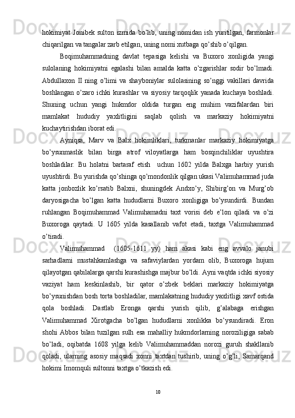 hokimiyat   Jonibek   sulton   izmida   bo’lib,   uning   nomidan   ish   yuritilgan,   farmonlar
chiqarilgan va tangalar zarb etilgan, uning nomi xutbaga qo’shib o’qilgan. 
Boqimuhammadning   davlat   tepasiga   kelishi   va   Buxoro   xonligida   yangi
sulolaning   hokimiyatni   egalashi   bilan   amalda   katta   o’zgarishlar   sodir   bo’lmadi.
Abdullaxon   II   ning   o’limi   va   shayboniylar   sulolasining   so’nggi   vakillari   davrida
boshlangan   o’zaro   ichki   kurashlar   va   siyosiy   tarqoqlik   yanada   kuchaya   boshladi.
Shuning   uchun   yangi   hukmdor   oldida   turgan   eng   muhim   vazifalardan   biri
mamlakat   hududiy   yaxlitligini   saqlab   qolish   va   markaziy   hokimiyatni
kuchaytirishdan iborat edi. 
Ayniqsa,   Marv   va   Balx   hokimliklari,   turkmanlar   markaziy   hokimiyatga
bo’ysunmaslik   bilan   birga   atrof   viloyatlarga   ham   bosqinchiliklar   uyushtira
boshladilar.   Bu   holatni   bartaraf   etish     uchun   1602   yilda   Balxga   harbiy   yurish
uyushtirdi. Bu yurishda qo’shinga qo’mondonlik qilgan ukasi Valimuhammad juda
katta   jonbozlik   ko’rsatib   Balxni,   shuningdek   Andxo’y,   Shibirg’on   va   Murg’ob
daryosigacha   bo’lgan   katta   hududlarni   Buxoro   xonligiga   bo’ysundirdi.   Bundan
ruhlangan   Boqimuhammad   Valimuhamadni   taxt   vorisi   deb   e’lon   qiladi   va   o’zi
Buxoroga   qaytadi.   U   1605   yilda   kasallanib   vafot   etadi,   taxtga   Valimuhammad
o’tiradi. 
Valimuhammad     (1605-1611   yy)   ham   akasi   kabi   eng   avvalo   janubi
sarhadlarni   mustahkamlashga   va   safaviylardan   yordam   olib,   Buxoroga   hujum
qilayotgan qabilalarga qarshi kurashishga majbur bo’ldi. Ayni vaqtda ichki siyosiy
vaziyat   ham   keskinlashib,   bir   qator   o’zbek   beklari   markaziy   hokimiyatga
bo’ysunishdan bosh torta boshladilar, mamlakatning hududiy yaxlitligi xavf ostida
qola   boshladi.   Dastlab   Eronga   qarshi   yurish   qilib,   g’alabaga   erishgan
Valimuhammad   Xirotgacha   bo’lgan   hududlarni   xonlikka   bo’ysundiradi.   Eron
shohi   Abbos   bilan   tuzilgan   sulh   esa   mahalliy   hukmdorlarning   noroziligiga   sabab
bo’ladi,   oqibatda   1608   yilga   kelib   Valimuhammaddan   norozi   guruh   shakllanib
qoladi,   ularning   asosiy   maqsadi   xonni   taxtdan   tushirib,   uning   o’g’li,   Samarqand
hokimi Imomquli sultonni taxtga o’tkazish edi. 
10