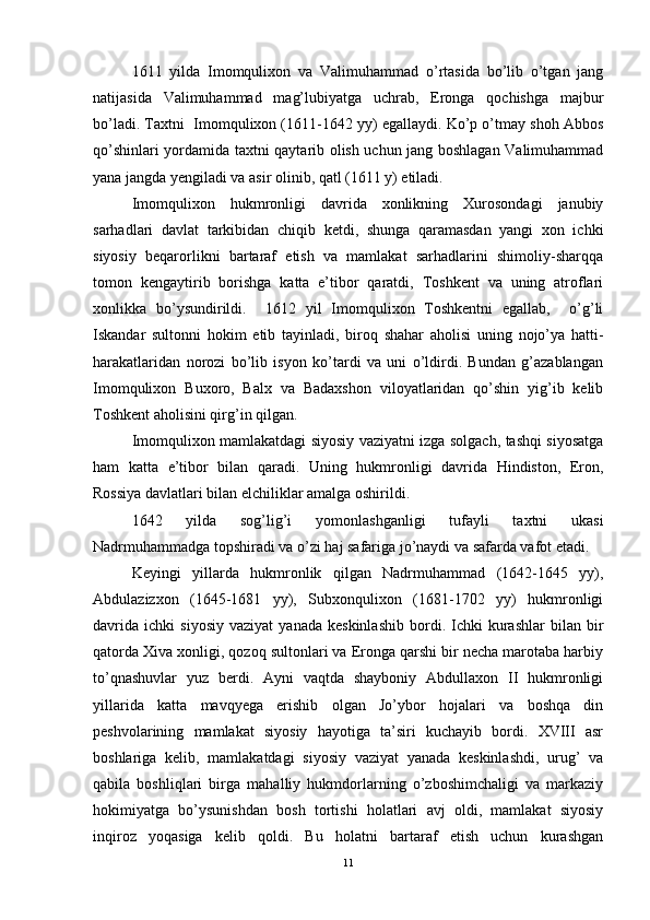 1611   yilda   Imomqulixon   va   Valimuhammad   o’rtasida   bo’lib   o’tgan   jang
natijasida   Valimuhammad   mag’lubiyatga   uchrab,   Eronga   qochishga   majbur
bo’ladi. Taxtni  Imomqulixon (1611-1642 yy) egallaydi. Ko’p o’tmay shoh Abbos
qo’shinlari yordamida taxtni qaytarib olish uchun jang boshlagan Valimuhammad
yana jangda yengiladi va asir olinib, qatl (1611 y) etiladi.
Imomqulixon   hukmronligi   davrida   xonlikning   Xurosondagi   janubiy
sarhadlari   davlat   tarkibidan   chiqib   ketdi,   shunga   qaramasdan   yangi   xon   ichki
siyosiy   beqarorlikni   bartaraf   etish   va   mamlakat   sarhadlarini   shimoliy-sharqqa
tomon   kengaytirib   borishga   katta   e’tibor   qaratdi,   Toshkent   va   uning   atroflari
xonlikka   bo’ysundirildi.     1612   yil   Imomqulixon   Toshkentni   egallab,     o’g’li
Iskandar   sultonni   hokim   etib   tayinladi,   biroq   shahar   aholisi   uning   nojo’ya   hatti-
harakatlaridan   norozi   bo’lib   isyon   ko’tardi   va   uni   o’ldirdi.   Bundan   g’azablangan
Imomqulixon   Buxoro,   Balx   va   Badaxshon   viloyatlaridan   qo’shin   yig’ib   kelib
Toshkent aholisini qirg’in qilgan.
Imomqulixon mamlakatdagi siyosiy vaziyatni izga solgach, tashqi siyosatga
ham   katta   e’tibor   bilan   qaradi.   Uning   hukmronligi   davrida   Hindiston,   Eron,
Rossiya davlatlari bilan elchiliklar amalga oshirildi.
1642   yilda   sog’lig’i   yomonlashganligi   tufayli   taxtni   ukasi
Nadrmuhammadga topshiradi va o’zi haj safariga jo’naydi va safarda vafot etadi. 
Keyingi   yillarda   hukmronlik   qilgan   Nadrmuhammad   (1642-1645   yy),
Abdulazizxon   (1645-1681   yy),   Subxonqulixon   (1681-1702   yy)   hukmronligi
davrida   ichki   siyosiy   vaziyat   yanada   keskinlashib   bordi.  Ichki   kurashlar   bilan  bir
qatorda Xiva xonligi, qozoq sultonlari va Eronga qarshi bir necha marotaba harbiy
to’qnashuvlar   yuz   berdi.   Ayni   vaqtda   shayboniy   Abdullaxon   II   hukmronligi
yillarida   katta   mavqyega   erishib   olgan   Jo’ybor   hojalari   va   boshqa   din
peshvolarining   mamlakat   siyosiy   hayotiga   ta’siri   kuchayib   bordi.   XVIII   asr
boshlariga   kelib,   mamlakatdagi   siyosiy   vaziyat   yanada   keskinlashdi,   urug’   va
qabila   boshliqlari   birga   mahalliy   hukmdorlarning   o’zboshimchaligi   va   markaziy
hokimiyatga   bo’ysunishdan   bosh   tortishi   holatlari   avj   oldi,   mamlakat   siyosiy
inqiroz   yoqasiga   kelib   qoldi.   Bu   holatni   bartaraf   etish   uchun   kurashgan
11