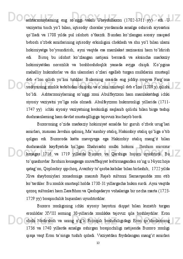 ashtarxoniylarning   eng   so’nggi   vakili   Ubaydullaxon   (1702-1711   yy)     edi.   U
vaziyatni tinch yo’l bilan, iqtisodiy choralar yordamida amalga oshirish siyosatini
qo’lladi   va   1708   yilda   pul   islohoti   o’tkazdi.   Bundan   ko’zlangan   asosiy   maqsad
bebosh o’zbek amirlarining iqtisodiy erkinligini cheklash  va shu yo’l  bilan ularni
hokimiyatga   bo’ysundirish,     ayni   vaqtda   esa   mamlakat   xazinasini   ham   to’ldirish
edi.     Biroq   bu   islohot   ko’zlangan   natijani   bermadi   va   aksincha   markaziy
hokimiyatdan   norozilik   va   boshboshdoqlik   yanada   avjga   chiqdi.   Ko’pgina
mahalliy   hukmdorlar   va   din   ulamolari   o’zlari   egallab   turgan   mulklarini   mustaqil
deb   e’lon   qilish   yo’lini   tutdilar.   Bularning   orasida   eng   jiddiy   voqyea   Farg’ona
vodiysining xonlik tarkibidan chiqishi va o’zini mustaqil deb e’lon (1709 y) qilishi
bo’ldi.     Ashtarxoniylarning   so’nggi   xoni   Abulfayzxon   ham   mamlakatdagi   ichki
siyosiy   vaziyatni   yo’lga   sola   olmadi.   Abulfayzxon   hukmronligi   yillarida   (1711-
1747   yy)     ichki   siyosiy   vaziyatning   keskinligi   saqlanib   qolishi   bilan   birga   tashqi
dushmanlarning ham davlat mustaqilligiga tajovuzi kuchayib bordi. 
Buxoroning   o’zida   markaziy   hokimiyat   amalda   bir   guruh   o’zbek   urug’lari
amirlari, xususan Javshin qalmiq, Ma’sumbiy otaliq, Hakimbiy otaliq qo’liga o’tib
qolgan   edi.   Buxoroda   katta   mavqyega   ega   Hakimbiy   otaliq   mang’it   bilan
dushmanlik   kayfiyatida   bo’lgan   Shahrisabz   mulki   hokimi     Ibrohim   miroxur
kenagas   1716   va   1719   yillarda   Buxoro   va   Qarshiga   hujum   uyushtirdi.   Bu
to’qnashuvlar Ibrohim kenagasga muvaffaqiyat keltirmagandan so’ng u Niyoz hoja
qatag’on, Qoplonbiy qipchoq, Avazbiy to’qsoba kabilar bilan birlashib,  1722 yilda
Xiva   shayboniylari   xonadoniga   mansub   Rajab   sultonni   Samarqandda   xon   etib
ko’tardilar. Bu xonlik mustaqil holda 1730-31 yillargacha hukm surdi. Ayni vaqtda
qozoq sultonlari ham Zarafshon va Qashqadaryo vohalariga bir necha marta (1723-
1729 yy) bosqinchilik hujumlari uyushtirdilar. 
Buxoro   xonligining   ichki   siyosiy   hayotini   diqqat   bilan   kuzatib   turgan
eronliklar   XVIII   asrning   30-yillarida   xonlikka   tajovuz   qila   boshlaydilar.   Eron
shohi   Nodirshoh   va   uning   o’g’li   Rizoquli   boshchiligidagi   Eron   qo’shinlarining
1736   va   1740   yillarda   amalga   oshirgan   bosqinchiligi   natijasida   Buxoro   xonligi
qisqa   vaqt   Eron   ta’siriga   tushib   qoladi.   Vaziyatdan   foydalangan   mang’it   amirlari
12