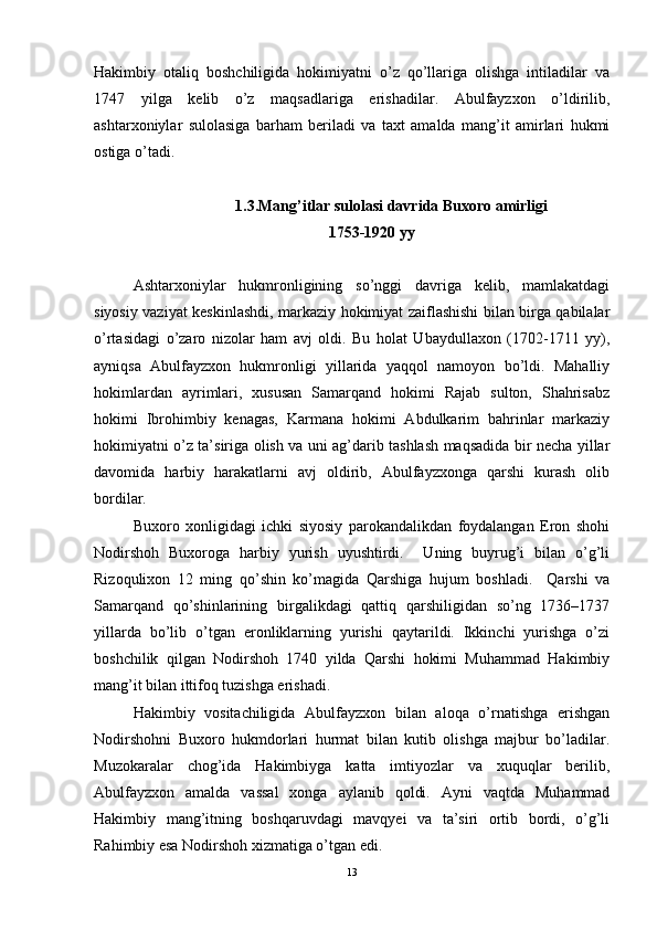 Hakimbiy   otaliq   boshchiligida   hokimiyatni   o’z   qo’llariga   olishga   intiladilar   va
1747   yilga   kelib   o’z   maqsadlariga   erishadilar.   Abulfayzxon   o’ldirilib,
ashtarxoniylar   sulolasiga   barham   beriladi   va   taxt   amalda   mang’it   amirlari   hukmi
ostiga o’tadi. 
1.3. Mang’itlar sulolasi davrida Buxoro amirligi
1753-1920 yy
Ashtarxoniylar   hukmronligining   so’nggi   davriga   kelib,   mamlakatdagi
siyosiy vaziyat keskinlashdi, markaziy hokimiyat zaiflashishi bilan birga qabilalar
o’rtasidagi   o’zaro   nizolar   ham   avj   oldi.   Bu   holat   Ubaydullaxon   (1702-1711   yy),
ayniqsa   Abulfayzxon   hukmronligi   yillarida   yaqqol   namoyon   bo’ldi.   Mahalliy
hokimlardan   ayrimlari,   xususan   Samarqand   hokimi   Rajab   sulton,   Shahrisabz
hokimi   Ibrohimbiy   kenagas,   Karmana   hokimi   Abdulkarim   bahrinlar   markaziy
hokimiyatni o’z ta’siriga olish va uni ag’darib tashlash maqsadida bir necha yillar
davomida   harbiy   harakatlarni   avj   oldirib,   Abulfayzxonga   qarshi   kurash   olib
bordilar.  
Buxoro   xonligidagi   ichki   siyosiy   parokandalikdan   foydalangan   Eron   shohi
Nodirshoh   Buxoroga   harbiy   yurish   uyushtirdi.     Uning   buyrug’i   bilan   o’g’li
Rizoqulixon   12   ming   qo’shin   ko’magida   Qarshiga   hujum   boshladi.     Qarshi   va
Samarqand   qo’shinlarining   birgalikdagi   qattiq   qarshiligidan   so’ng   1736–1737
yillarda   bo’lib   o’tgan   eronliklarning   yurishi   qaytarildi.   Ikkinchi   yurishga   o’zi
boshchilik   qilgan   Nodirshoh   1740   yilda   Qarshi   hokimi   Muhammad   Hakimbiy
mang’it bilan ittifoq tuzishga erishadi. 
Hakimbiy   vositachiligida   Abulfayzxon   bilan   aloqa   o’rnatishga   erishgan
Nodirshohni   Buxoro   hukmdorlari   hurmat   bilan   kutib   olishga   majbur   bo’ladilar.
Muzokaralar   chog’ida   Hakimbiyga   katta   imtiyozlar   va   xuquqlar   berilib,
Abulfayzxon   amalda   vassal   xonga   aylanib   qoldi.   Ayni   vaqtda   Muhammad
Hakimbiy   mang’itning   boshqaruvdagi   mavqyei   va   ta’siri   ortib   bordi,   o’g’li
Rahimbiy esa Nodirshoh xizmatiga o’tgan edi. 
13