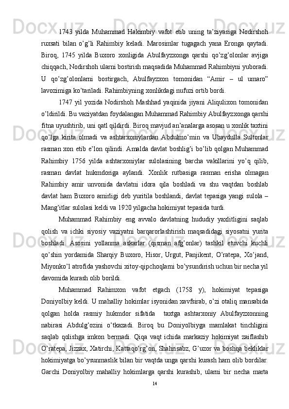 1743   yilda   Muhammad   Hakimbiy   vafot   etib   uning   ta’ziyasiga   Nodirshoh
ruxsati   bilan   o’g’li   Rahimbiy   keladi.   Marosimlar   tugagach   yana   Eronga   qaytadi.
Biroq,   1745   yilda   Buxoro   xonligida   Abulfayzxonga   qarshi   qo’zg’olonlar   avjiga
chiqqach, Nodirshoh ularni bostirish maqsadida Muhammad Rahimbiyni yuboradi.
U   qo’zg’olonlarni   bostirgach,   Abulfayzxon   tomonidan   “Amir   –   ul   umaro”
lavozimiga ko’tariladi. Rahimbiyning xonlikdagi nufuzi ortib bordi. 
1747   yil   yozida   Nodirshoh   Mashhad   yaqinida   jiyani   Aliqulixon   tomonidan
o’ldirildi. Bu vaziyatdan foydalangan Muhammad Rahimbiy Abulfayzxonga qarshi
fitna uyushtirib, uni qatl qildirdi. Biroq mavjud an’analarga asosan u xonlik taxtini
qo’lga   kirita   olmadi   va   ashtarxoniylardan   Abdulmo’min   va   Ubaydulla   Sultonlar
rasman xon etib e’lon qilindi. Amalda davlat boshlig’i  bo’lib qolgan Muhammad
Rahimbiy   1756   yilda   ashtarxoniylar   sulolasining   barcha   vakillarini   yo’q   qilib,
rasman   davlat   hukmdoriga   aylandi.   Xonlik   rutbasiga   rasman   erisha   olmagan
Rahimbiy   amir   unvonida   davlatni   idora   qila   boshladi   va   shu   vaqtdan   boshlab
davlat ham  Buxoro amirligi  deb yuritila boshlandi, davlat  tepasiga yangi  sulola –
Mang’itlar sulolasi keldi va 1920 yilgacha hokimiyat tepasida turdi. 
Muhammad   Rahimbiy   eng   avvalo   davlatning   hududiy   yaxlitligini   saqlab
qolish   va   ichki   siyosiy   vaziyatni   barqarorlashtirish   maqsadidagi   siyosatni   yurita
boshladi.   Asosini   yollanma   askarlar   (qisman   afg’onlar)   tashkil   etuvchi   kuchli
qo’shin   yordamida   Sharqiy   Buxoro,   Hisor,   Urgut,   Panjikent,   O’ratepa,   Xo’jand,
Miyonko’l atrofida yashovchi xitoy-qipchoqlarni bo’ysundirish uchun bir necha yil
davomida kurash olib borildi.  
Muhammad   Rahimxon   vafot   etgach   (1758   y),   hokimiyat   tepasiga
Doniyolbiy keldi. U mahalliy hokimlar isyonidan xavfsirab, o’zi otaliq mansabida
qolgan   holda   rasmiy   hukmdor   sifatida     taxtga   ashtarxoniy   Abulfayzxonning
nabirasi   Abdulg’ozini   o’tkazadi.   Biroq   bu   Doniyolbiyga   mamlakat   tinchligini
saqlab   qolishga   imkon   bermadi.   Qiqa   vaqt   ichida   markaziy   hokimiyat   zaiflashib
O’ratepa, Jizzax, Xatirchi, Kattaqo’rg’on, Shahrisabz, G’uzor va boshqa bekliklar
hokimiyatga bo’ysunmaslik bilan bir vaqtda unga qarshi kurash ham olib bordilar.
Garchi   Doniyolbiy   mahalliy   hokimlarga   qarshi   kurashib,   ularni   bir   necha   marta
14