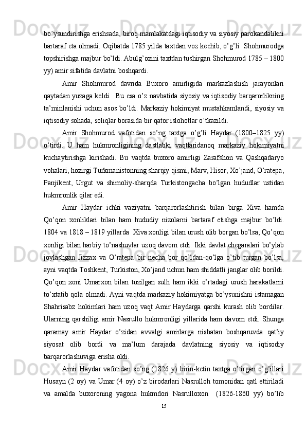 bo’ysundirishga erishsada, biroq mamlakatdagi iqtisodiy va siyosiy parokandalikni
bartaraf eta olmadi. Oqibatda 1785 yilda taxtdan voz kechib, o’g’li  Shohmurodga
topshirishga majbur bo’ldi. Abulg’ozini taxtdan tushirgan Shohmurod 1785 – 1800
yy) amir sifatida davlatni boshqardi. 
Amir   Shohmurod   davrida   Buxoro   amirligida   markazlashish   jarayonlari
qaytadan yuzaga keldi.   Bu esa o’z navbatida siyosiy va iqtisodiy barqarorlikning
ta’minlanishi  uchun asos  bo’ldi. Markaziy  hokimiyat  mustahkamlandi, siyosiy  va
iqtisodiy sohada, soliqlar borasida bir qator islohotlar o’tkazildi. 
Amir   Shohmurod   vafotidan   so’ng   taxtga   o’g’li   Haydar   (1800–1825   yy)
o’tirdi.   U   ham   hukmronligining   dastlabki   vaqtlaridanoq   markaziy   hokimiyatni
kuchaytirishga   kirishadi.   Bu   vaqtda   buxoro   amirligi   Zarafshon   va   Qashqadaryo
vohalari, hozirgi Turkmanistonning sharqiy qismi, Marv, Hisor, Xo’jand, O’ratepa,
Panjikent,   Urgut   va   shimoliy-sharqda   Turkistongacha   bo’lgan   hududlar   ustidan
hukmronlik qilar edi. 
Amir   Haydar   ichki   vaziyatni   barqarorlashtirish   bilan   birga   Xiva   hamda
Qo’qon   xonliklari   bilan   ham   hududiy   nizolarni   bartaraf   etishga   majbur   bo’ldi.
1804 va 1818 – 1819 yillarda  Xiva xonligi bilan urush olib borgan bo’lsa, Qo’qon
xonligi bilan harbiy to’nashuvlar uzoq davom etdi. Ikki davlat chegaralari bo’ylab
joylashgan   Jizzax   va   O’ratepa   bir   necha   bor   qo’ldan-qo’lga   o’tib   turgan   bo’lsa,
ayni vaqtda Toshkent, Turkiston, Xo’jand uchun ham shiddatli janglar olib borildi.
Qo’qon   xoni   Umarxon   bilan   tuzilgan   sulh   ham   ikki   o’rtadagi   urush   harakatlarni
to’xtatib qola olmadi. Ayni vaqtda markaziy hokimiyatga bo’ysunishni  istamagan
Shahrisabz   hokimlari   ham   uzoq   vaqt   Amir   Haydarga   qarshi   kurash   olib   bordilar.
Ularning   qarshiligi   amir   Nasrullo   hukmronligi   yillarida   ham   davom   etdi.   Shunga
qaramay   amir   Haydar   o’zidan   avvalgi   amirlarga   nisbatan   boshqaruvda   qat’iy
siyosat   olib   bordi   va   ma’lum   darajada   davlatning   siyosiy   va   iqtisodiy
barqarorlashuviga erisha oldi. 
Amir   Haydar   vafotidan   so’ng  (1826  y)   birin-ketin   taxtga  o’tirgan   o’g’illari
Husayn (2 oy) va Umar (4 oy) o’z birodarlari  Nasrulloh tomonidan qatl ettiriladi
va   amalda   buxoroning   yagona   hukmdori   Nasrulloxon     (1826-1860   yy)   bo’lib
15