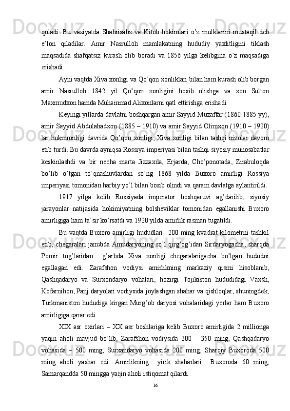 qoladi.   Bu   vaziyatda   Shahrisabz   va   Kitob   hokimlari   o’z   mulklarini   mustaqil   deb
e’lon   qiladilar.   Amir   Nasrulloh   mamlakatning   hududiy   yaxlitligini   tiklash
maqsadida   shafqatsiz   kurash   olib   boradi   va   1856   yilga   kelibgina   o’z   maqsadiga
erishadi. 
Ayni vaqtda Xiva xonligi va Qo’qon xonliklari bilan ham kurash olib borgan
amir   Nasrulloh   1842   yil   Qo’qon   xonligini   bosib   olishga   va   xon   Sulton
Maxmudxon hamda Muhammad Alixonlarni qatl ettirishga erishadi.   
Keyingi yillarda davlatni boshqargan amir Sayyid Muzaffar (1860-1885 yy),
amir Sayyid Abdulahadxon (1885 – 1910) va amir Sayyid Olimxon (1910 – 1920)
lar   hukmronligi   davrida   Qo’qon  xonligi,  Xiva   xonligi   bilan   tashqi   nizolar   davom
etib turdi. Bu davrda ayniqsa Rossiya imperiyasi bilan tashqi siyosiy munosabatlar
keskinlashdi   va   bir   necha   marta   Jizzaxda,   Erjarda,   Cho’ponotada,   Zirabuloqda
bo’lib   o’tgan   to’qnashuvlardan   so’ng   1868   yilda   Buxoro   amirligi   Rossiya
imperiyasi tomonidan harbiy yo’l bilan bosib olindi va qaram davlatga aylantirildi. 
1917   yilga   kelib   Rossiyada   imperator   boshqaruvi   ag’darilib,   siyosiy
jarayonlar   natijasida   hokimiyatning   bolsheviklar   tomonidan   egallanishi   Buxoro
amirligiga ham ta’sir ko’rsatdi va 1920 yilda amirlik rasman tugatildi. 
Bu   vaqtda   Buxoro   amirligi   hududlari     200   ming   kvadrat   kilometrni   tashkil
etib, chegaralari janubda Amudaryoning so’l qirg’og’idan Sirdaryogacha, sharqda
Pomir   tog’laridan     g’arbda   Xiva   xonligi   chegaralarigacha   bo’lgan   hududni
egallagan   edi.   Zarafshon   vodiysi   amirlikning   markaziy   qismi   hisoblanib,
Qashqadaryo   va   Surxondaryo   vohalari,   hozirgi   Tojikiston   hududidagi   Vaxsh,
Kofarnihon, Panj daryolari vodiysida joylashgan shahar va qishloqlar, shuningdek,
Turkmaniston   hududiga   kirgan   Murg’ob   daryosi   vohalaridagi   yerlar   ham   Buxoro
amirligiga qarar edi. 
XIX   asr   oxirlari   –   XX   asr   boshlariga   kelib   Buxoro   amirligida   2   millionga
yaqin   aholi   mavjud   bo’lib,   Zarafshon   vodiysida   300   –   350   ming,   Qashqadaryo
vohasida   –   500   ming,   Surxandaryo   vohasida   200   ming,   Sharqiy   Buxoroda   500
ming   aholi   yashar   edi.   Amirlikning     yirik   shaharlari     Buxoroda   60   ming,
Samarqandda 50 mingga yaqin aholi istiqomat qilardi. 
16