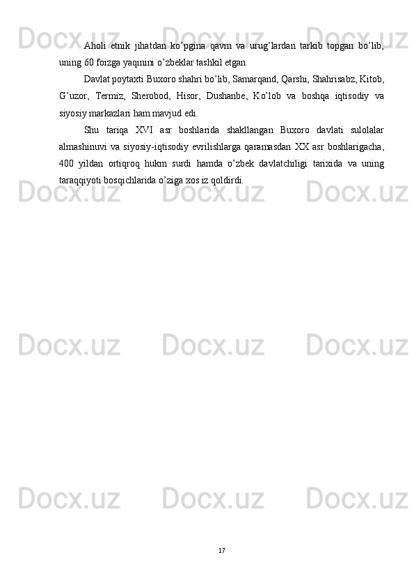 Aholi   etnik   jihatdan   ko’pgina   qavm   va   urug’lardan   tarkib   topgan   bo’lib,
uning 60 foizga yaqinini o’zbeklar tashkil etgan.  
Davlat poytaxti Buxoro shahri bo’lib, Samarqand, Qarshi, Shahrisabz, Kitob,
G’uzor,   Termiz,   Sherobod,   Hisor,   Dushanbe,   Ko’lob   va   boshqa   iqtisodiy   va
siyosiy markazlari ham mavjud edi. 
Shu   tariqa   XVI   asr   boshlarida   shakllangan   Buxoro   davlati   sulolalar
almashinuvi   va   siyosiy-iqtisodiy   evrilishlarga   qaramasdan   XX   asr   boshlarigacha,
400   yildan   ortiqroq   hukm   surdi   hamda   o’zbek   davlatchiligi   tarixida   va   uning
taraqqiyoti bosqichlarida o’ziga xos iz qoldirdi. 
17