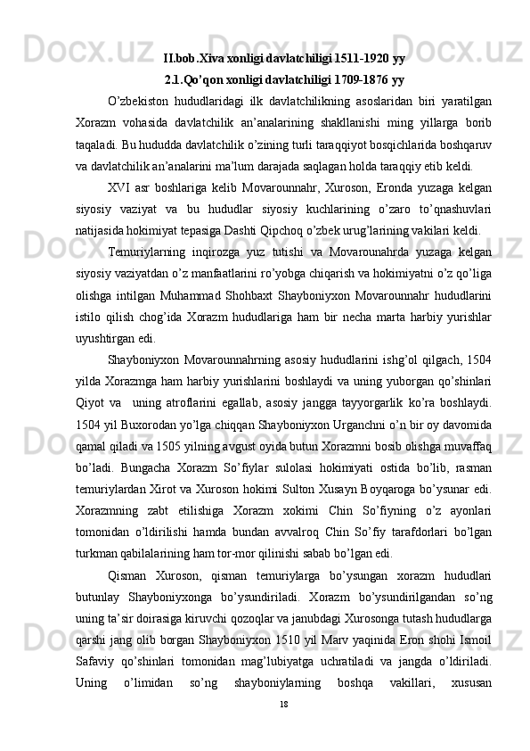 II.bob.Xiva xonligi davlatchiligi 1511-1920 yy
2.1.Qo’qon xonligi davlatchiligi   1709-1876 yy
O’zbekiston   hududlaridagi   ilk   davlatchilikning   asoslaridan   biri   yaratilgan
Xorazm   vohasida   davlatchilik   an’analarining   shakllanishi   ming   yillarga   borib
taqaladi. Bu hududda davlatchilik o’zining turli taraqqiyot bosqichlarida boshqaruv
va davlatchilik an’analarini ma’lum darajada saqlagan holda taraqqiy etib keldi. 
XVI   asr   boshlariga   kelib   Movarounnahr,   Xuroson,   Eronda   yuzaga   kelgan
siyosiy   vaziyat   va   bu   hududlar   siyosiy   kuchlarining   o’zaro   to’qnashuvlari
natijasida hokimiyat tepasiga Dashti Qipchoq o’zbek urug’larining vakilari keldi. 
Temuriylarning   inqirozga   yuz   tutishi   va   Movarounahrda   yuzaga   kelgan
siyosiy vaziyatdan o’z manfaatlarini ro’yobga chiqarish va hokimiyatni o’z qo’liga
olishga   intilgan   Muhammad   Shohbaxt   Shayboniyxon   Movarounnahr   hududlarini
istilo   qilish   chog’ida   Xorazm   hududlariga   ham   bir   necha   marta   harbiy   yurishlar
uyushtirgan edi. 
Shayboniyxon   Movarounnahrning   asosiy   hududlarini   ishg’ol   qilgach,   1504
yilda Xorazmga ham harbiy yurishlarini  boshlaydi  va uning yuborgan qo’shinlari
Qiyot   va     uning   atroflarini   egallab,   asosiy   jangga   tayyorgarlik   ko’ra   boshlaydi.
1504 yil Buxorodan yo’lga chiqqan Shayboniyxon Urganchni o’n bir oy davomida
qamal qiladi va 1505 yilning avgust oyida butun Xorazmni bosib olishga muvaffaq
bo’ladi.   Bungacha   Xorazm   So’fiylar   sulolasi   hokimiyati   ostida   bo’lib,   rasman
temuriylardan Xirot va Xuroson hokimi Sulton Xusayn Boyqaroga bo’ysunar edi.
Xorazmning   zabt   etilishiga   Xorazm   xokimi   Chin   So’fiyning   o’z   ayonlari
tomonidan   o’ldirilishi   hamda   bundan   avvalroq   Chin   So’fiy   tarafdorlari   bo’lgan
turkman qabilalarining ham tor-mor qilinishi sabab bo’lgan edi. 
Qisman   Xuroson,   qisman   temuriylarga   bo’ysungan   xorazm   hududlari
butunlay   Shayboniyxonga   bo’ysundiriladi.   Xorazm   bo’ysundirilgandan   so’ng
uning ta’sir doirasiga kiruvchi qozoqlar va janubdagi Xurosonga tutash hududlarga
qarshi jang olib borgan Shayboniyxon 1510 yil  Marv yaqinida Eron shohi  Ismoil
Safaviy   qo’shinlari   tomonidan   mag’lubiyatga   uchratiladi   va   jangda   o’ldiriladi.
Uning   o’limidan   so’ng   shayboniylarning   boshqa   vakillari,   xususan
18