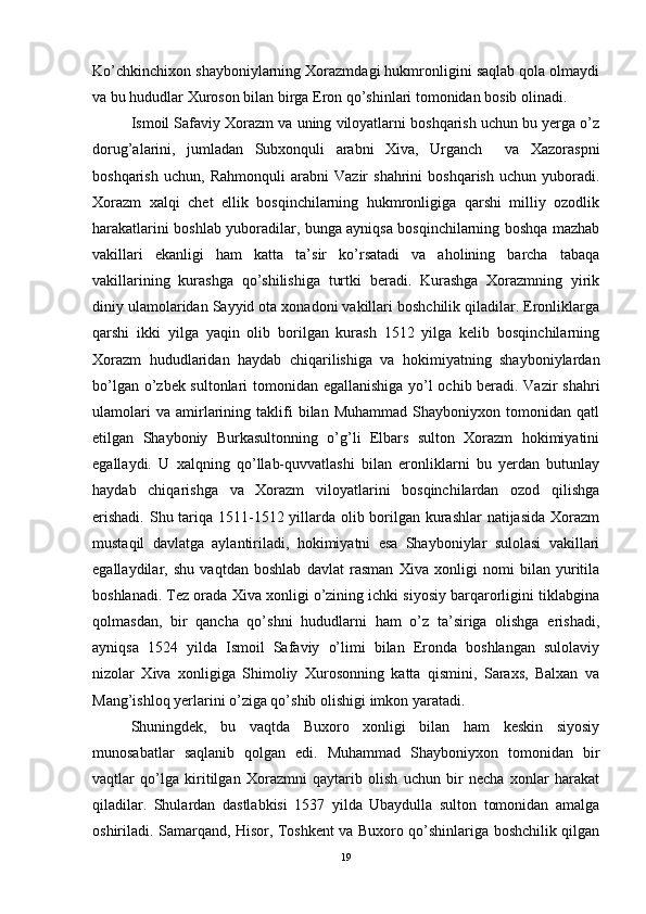 Ko’chkinchixon shayboniylarning Xorazmdagi hukmronligini saqlab qola olmaydi
va bu hududlar Xuroson bilan birga Eron qo’shinlari tomonidan bosib olinadi. 
Ismoil Safaviy Xorazm va uning viloyatlarni boshqarish uchun bu yerga o’z
dorug’alarini,   jumladan   Subxonquli   arabni   Xiva,   Urganch     va   Xazoraspni
boshqarish   uchun,   Rahmonquli   arabni   Vazir   shahrini   boshqarish   uchun   yuboradi.
Xorazm   xalqi   chet   ellik   bosqinchilarning   hukmronligiga   qarshi   milliy   ozodlik
harakatlarini boshlab yuboradilar, bunga ayniqsa bosqinchilarning boshqa mazhab
vakillari   ekanligi   ham   katta   ta’sir   ko’rsatadi   va   aholining   barcha   tabaqa
vakillarining   kurashga   qo’shilishiga   turtki   beradi.   Kurashga   Xorazmning   yirik
diniy ulamolaridan Sayyid ota xonadoni vakillari boshchilik qiladilar. Eronliklarga
qarshi   ikki   yilga   yaqin   olib   borilgan   kurash   1512   yilga   kelib   bosqinchilarning
Xorazm   hududlaridan   haydab   chiqarilishiga   va   hokimiyatning   shayboniylardan
bo’lgan o’zbek sultonlari tomonidan egallanishiga yo’l ochib beradi. Vazir shahri
ulamolari   va   amirlarining  taklifi   bilan   Muhammad   Shayboniyxon  tomonidan   qatl
etilgan   Shayboniy   Burkasultonning   o’g’li   Elbars   sulton   Xorazm   hokimiyatini
egallaydi.   U   xalqning   qo’llab-quvvatlashi   bilan   eronliklarni   bu   yerdan   butunlay
haydab   chiqarishga   va   Xorazm   viloyatlarini   bosqinchilardan   ozod   qilishga
erishadi.  Shu tariqa 1511-1512 yillarda olib borilgan kurashlar  natijasida Xorazm
mustaqil   davlatga   aylantiriladi,   hokimiyatni   esa   Shayboniylar   sulolasi   vakillari
egallaydilar,   shu   vaqtdan   boshlab   davlat   rasman   Xiva   xonligi   nomi   bilan   yuritila
boshlanadi. Tez orada Xiva xonligi o’zining ichki siyosiy barqarorligini tiklabgina
qolmasdan,   bir   qancha   qo’shni   hududlarni   ham   o’z   ta’siriga   olishga   erishadi,
ayniqsa   1524   yilda   Ismoil   Safaviy   o’limi   bilan   Eronda   boshlangan   sulolaviy
nizolar   Xiva   xonligiga   Shimoliy   Xurosonning   katta   qismini,   Saraxs,   Balxan   va
Mang’ishloq yerlarini o’ziga qo’shib olishigi imkon yaratadi. 
Shuningdek,   bu   vaqtda   Buxoro   xonligi   bilan   ham   keskin   siyosiy
munosabatlar   saqlanib   qolgan   edi.   Muhammad   Shayboniyxon   tomonidan   bir
vaqtlar   qo’lga   kiritilgan   Xorazmni   qaytarib   olish   uchun   bir   necha   xonlar   harakat
qiladilar.   Shulardan   dastlabkisi   1537   yilda   Ubaydulla   sulton   tomonidan   amalga
oshiriladi. Samarqand, Hisor, Toshkent va Buxoro qo’shinlariga boshchilik qilgan
19