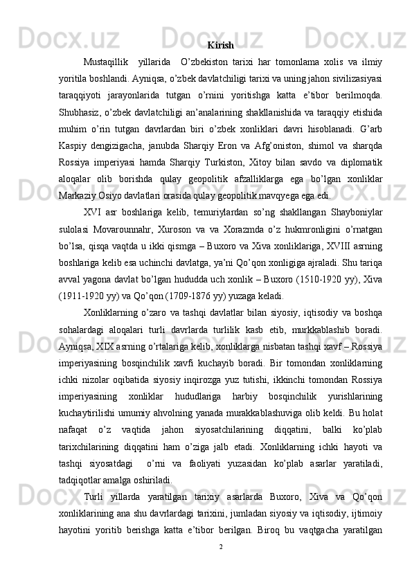 Kirish
Mustaqillik     yillarida     O’ zbekiston   tarixi   har   tomonlama   xolis   va   ilmiy
yoritila boshlandi. Ayniqsa,  o’ zbek davlatchiligi tarixi va uning jahon sivilizasiyasi
taraqqiyoti   jarayonlarida   tutgan   o’ rnini   yoritishga   katta   e’tibor   berilmoqda.
Shubhasiz,   o’ zbek  davlatchiligi  an’analarining  shakllanishida   va  taraqqiy  etishida
muhim   o’ rin   tutgan   davrlardan   biri   o’zbek   xonliklari   davri   hisoblanadi.   G’arb
Kaspiy   dengizigacha,   janubda   Sharqiy   Eron   va   Afg’oniston,   shimol   va   sharqda
Rossiya   imperiyasi   hamda   Sharqiy   Turkiston,   Xitoy   bilan   savdo   va   diplomatik
aloqalar   olib   borishda   qulay   geopolitik   afzalliklarga   ega   bo’lgan   xonliklar
Markaziy Osiyo davlatlari orasida qulay geopolitik mavqyega ega edi. 
XVI   asr   boshlariga   kelib,   temuriylardan   so’ng   shakllangan   Shayboniylar
sulolasi   Movarounnahr,   Xuroson   va   va   Xorazmda   o’z   hukmronligini   o’rnatgan
bo’lsa, qisqa vaqtda u ikki qismga – Buxoro va Xiva xonliklariga, XVIII asrning
boshlariga kelib esa uchinchi davlatga, ya’ni Qo’qon xonligiga ajraladi. Shu tariqa
avval yagona davlat  bo’lgan hududda uch xonlik – Buxoro (1510-1920 yy), Xiva
(1911-1920 yy) va Qo’qon (1709-1876 yy) yuzaga keladi. 
Xonliklarning   o’zaro   va   tashqi   davlatlar   bilan   siyosiy,   iqtisodiy   va   boshqa
sohalardagi   aloqalari   turli   davrlarda   turlilik   kasb   etib,   murkkablashib   boradi.
Ayniqsa, XIX asrning o’rtalariga kelib, xonliklarga nisbatan tashqi xavf – Rossiya
imperiyasining   bosqinchilik   xavfi   kuchayib   boradi.   Bir   tomondan   xonliklarning
ichki   nizolar   oqibatida   siyosiy   inqirozga   yuz   tutishi,   ikkinchi   tomondan   Rossiya
imperiyasining   xonliklar   hududlariga   harbiy   bosqinchilik   yurishlarining
kuchaytirilishi umumiy ahvolning yanada murakkablashuviga olib keldi. Bu holat
nafaqat   o’z   vaqtida   jahon   siyosatchilarining   diqqatini,   balki   ko’plab
tarixchilarining   diqqatini   ham   o’ziga   jalb   etadi.   Xonliklarning   ichki   hayoti   va
tashqi   siyosatdagi     o’rni   va   faoliyati   yuzasidan   ko’plab   asarlar   yaratiladi,
tadqiqotlar amalga oshiriladi. 
Turli   yillarda   yaratilgan   tarixiy   asarlarda   Buxoro,   Xiva   va   Qo’qon
xonliklarining ana shu davrlardagi tarixini, jumladan siyosiy va iqtisodiy, ijtimoiy
hayotini   yoritib   berishga   katta   e’tibor   berilgan.   Biroq   bu   vaqtgacha   yaratilgan
2