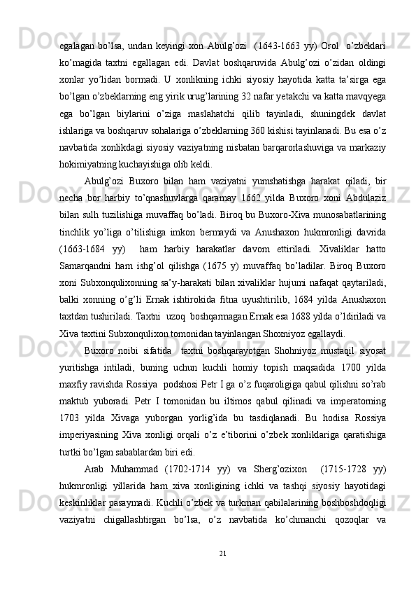 egalagan   bo’lsa,   undan   keyingi   xon   Abulg’ozi     (1643-1663   yy)   Orol     o’zbeklari
ko’magida   taxtni   egallagan   edi.   Davlat   boshqaruvida   Abulg’ozi   o’zidan   oldingi
xonlar   yo’lidan   bormadi.   U   xonlikning   ichki   siyosiy   hayotida   katta   ta’sirga   ega
bo’lgan o’zbeklarning eng yirik urug’larining 32 nafar yetakchi va katta mavqyega
ega   bo’lgan   biylarini   o’ziga   maslahatchi   qilib   tayinladi,   shuningdek   davlat
ishlariga va boshqaruv sohalariga o’zbeklarning 360 kishisi tayinlanadi. Bu esa o’z
navbatida   xonlikdagi   siyosiy   vaziyatning   nisbatan   barqarorlashuviga   va  markaziy
hokimiyatning kuchayishiga olib keldi. 
Abulg’ozi   Buxoro   bilan   ham   vaziyatni   yumshatishga   harakat   qiladi,   bir
necha   bor   harbiy   to’qnashuvlarga   qaramay   1662   yilda   Buxoro   xoni   Abdulaziz
bilan sulh tuzilishiga muvaffaq bo’ladi. Biroq bu Buxoro-Xiva munosabatlarining
tinchlik   yo’liga   o’tilishiga   imkon   bermaydi   va   Anushaxon   hukmronligi   davrida
(1663-1684   yy)     ham   harbiy   harakatlar   davom   ettiriladi.   Xivaliklar   hatto
Samarqandni   ham   ishg’ol   qilishga   (1675   y)   muvaffaq   bo’ladilar.   Biroq   Buxoro
xoni Subxonqulixonning sa’y-harakati bilan xivaliklar hujumi nafaqat qaytariladi,
balki   xonning   o’g’li   Ernak   ishtirokida   fitna   uyushtirilib,   1684   yilda   Anushaxon
taxtdan tushiriladi. Taxtni  uzoq  boshqarmagan Ernak esa 1688 yilda o’ldiriladi va
Xiva taxtini Subxonqulixon tomonidan tayinlangan Shoxniyoz egallaydi. 
Buxoro   noibi   sifatida     taxtni   boshqarayotgan   Shohniyoz   mustaqil   siyosat
yuritishga   intiladi,   buning   uchun   kuchli   homiy   topish   maqsadida   1700   yilda
maxfiy ravishda Rossiya   podshosi Petr I ga o’z fuqaroligiga qabul qilishni so’rab
maktub   yuboradi.   Petr   I   tomonidan   bu   iltimos   qabul   qilinadi   va   imperatorning
1703   yilda   Xivaga   yuborgan   yorlig’ida   bu   tasdiqlanadi.   Bu   hodisa   Rossiya
imperiyasining   Xiva   xonligi   orqali   o’z   e’tiborini   o’zbek   xonliklariga   qaratishiga
turtki bo’lgan sabablardan biri edi. 
Arab   Muhammad   (1702-1714   yy)   va   Sherg’ozixon     (1715-1728   yy)
hukmronligi   yillarida   ham   xiva   xonligining   ichki   va   tashqi   siyosiy   hayotidagi
keskinliklar pasaymadi. Kuchli o’zbek va turkman qabilalarining boshboshdoqligi
vaziyatni   chigallashtirgan   bo’lsa,   o’z   navbatida   ko’chmanchi   qozoqlar   va
21