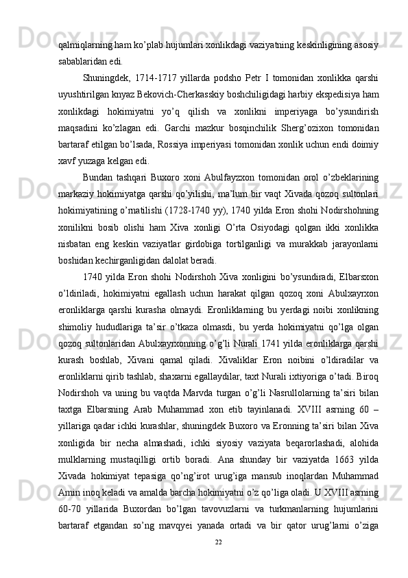 qalmiqlarning ham ko’plab hujumlari xonlikdagi vaziyatning keskinligining asosiy
sabablaridan edi. 
Shuningdek,   1714-1717   yillarda   podsho   Petr   I   tomonidan   xonlikka   qarshi
uyushtirilgan knyaz Bekovich-Cherkasskiy boshchiligidagi harbiy ekspedisiya ham
xonlikdagi   hokimiyatni   yo’q   qilish   va   xonlikni   imperiyaga   bo’ysundirish
maqsadini   ko’zlagan   edi.   Garchi   mazkur   bosqinchilik   Sherg’ozixon   tomonidan
bartaraf etilgan bo’lsada, Rossiya imperiyasi tomonidan xonlik uchun endi doimiy
xavf yuzaga kelgan edi. 
Bundan   tashqari   Buxoro   xoni   Abulfayzxon   tomonidan   orol   o’zbeklarining
markaziy hokimiyatga qarshi  qo’yilishi, ma’lum  bir vaqt Xivada qozoq sultonlari
hokimiyatining o’rnatilishi (1728-1740 yy), 1740 yilda Eron shohi Nodirshohning
xonilikni   bosib   olishi   ham   Xiva   xonligi   O’rta   Osiyodagi   qolgan   ikki   xonlikka
nisbatan   eng   keskin   vaziyatlar   girdobiga   tortilganligi   va   murakkab   jarayonlarni
boshidan kechirganligidan dalolat beradi. 
1740   yilda   Eron   shohi   Nodirshoh   Xiva   xonligini   bo’ysundiradi,   Elbarsxon
o’ldiriladi,   hokimiyatni   egallash   uchun   harakat   qilgan   qozoq   xoni   Abulxayrxon
eronliklarga   qarshi   kurasha   olmaydi.   Eronliklarning   bu   yerdagi   noibi   xonlikning
shimoliy   hududlariga   ta’sir   o’tkaza   olmasdi,   bu   yerda   hokimiyatni   qo’lga   olgan
qozoq sultonlaridan Abulxayrxonning o’g’li Nurali 1741 yilda eronliklarga qarshi
kurash   boshlab,   Xivani   qamal   qiladi.   Xivaliklar   Eron   noibini   o’ldiradilar   va
eronliklarni qirib tashlab, shaxarni egallaydilar, taxt Nurali ixtiyoriga o’tadi. Biroq
Nodirshoh   va   uning   bu   vaqtda   Marvda   turgan   o’g’li   Nasrullolarning   ta’siri   bilan
taxtga   Elbarsning   Arab   Muhammad   xon   etib   tayinlanadi.   XVIII   asrning   60   –
yillariga qadar ichki kurashlar, shuningdek Buxoro va Eronning ta’siri bilan Xiva
xonligida   bir   necha   almashadi,   ichki   siyosiy   vaziyata   beqarorlashadi,   alohida
mulklarning   mustaqilligi   ortib   boradi.   Ana   shunday   bir   vaziyatda   1663   yilda
Xivada   hokimiyat   tepasiga   qo’ng’irot   urug’iga   mansub   inoqlardan   Muhammad
Amin inoq keladi va amalda barcha hokimiyatni o’z qo’liga oladi. U XVIII asrning
60-70   yillarida   Buxordan   bo’lgan   tavovuzlarni   va   turkmanlarning   hujumlarini
bartaraf   etgandan   so’ng   mavqyei   yanada   ortadi   va   bir   qator   urug’larni   o’ziga
22