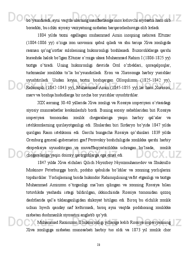 bo’ysundiradi, ayni vaqtda ularning manfaatlariga mos keluvchi siyosatni ham olib
boradiki, bu ichki siyosiy vaziyatning nisbatan barqarorlashuviga olib keladi. 
1804   yilda   taxni   egallagan   muhammad   Amin   inoqning   nabirasi   Eltuzar
(1804-1806   yy)   o’ziga   xon   unvonini   qabul   qiladi   va   shu   tariqa   Xiva   xonligida
rasman   qo’ng’irotlar   sulolasining   hukmronligi   boshlanadi.   Buxoroliklarga   qarshi
kurashda halok bo’lgan Eltuzar o’rniga ukasi Muhammad Rahim I (1806-1825 yy)
taxtga   o’tiradi.   Uning   hukmronligi   davrida   Orol   o’zbeklari,   qoraqalpoqlar,
turkmanlar   xonlikka   to’la   bo’ysundiriladi.   Eron   va   Xurosonga   harbiy   yurishlar
uyushtiriladi.   Undan   keyin   taxtni   boshqargan   Olloqulixon   (1825-1842   yy),
Rahimquli   (1842-1843   yy),   Muhammad   Amin   (1845-1855   yy)   lar   ham   Xuroson,
marv va boshqa hududlarga bir necha bor yurishlar uyushtirdilar.  
XIX asrning 30-40 yillarida Xiva xonligi va Rossiya  imperiyasi  o’rtasidagi
siyosiy munosabatlar  keskinlashib  bordi. Buning asosiy  sabablaridan biri  Rossiya
imperiyasi   tomonidan   xonlik   chegaralariga   yaqin   harbiy   qal’alar   va
istehkomlarning   qurilayotganligi   edi.   Shulardan   biri   Sirdaryo   bo’yida   1847   yilda
qurilgan   Raim   istehkomi   edi.   Garchi   bungacha   Rossiya   qo’shinlari   1839   yilda
Orenburg general-gubernatori graf Perovskiy boshchiligida xonlikka qarshi harbiy
ekspedisiya   uyuushtirgan   va   muvaffaqiyatsizlikka   uchragan   bo’lsada,     xonlik
chegaralariga yaqin doimiy qarorgohlarga ega emas edi. 
1847   yilda   Xiva   elchilari   Qilich   Niyozboy   Niyozmuhamedov   va   Shukrullo
Miskinov   Peterburgga   borib,   podsho   qabulida   bo’ldilar   va   xonning   yorliqlarini
topshirdilar. Yorliqlarning birida hukmdor Rahimqulining vafot etganligi va taxtga
Muhammad   Aminxon   o’tirganligi   ma’lum   qilingan   va   xonning   Rossiya   bilan
totuvlikda   yashashi   istagi   bildirilgan,   ikkinchisida   Rossiya   tomonidan   qozoq
dashtlarida   qal’a   tiklanganligidan   shikoyat   bitilgan   edi.   Biroq   bu   elchilik   xonlik
uchun   hyech   qanday   naf   keltirmadi,   biroq   ayni   vaqtda   podshoning   xonlikka
nisbatan dushmanlik siyosatini anglatib qo’ydi. 
Muhammad Raximxon II hukmronligi yillariga kelib Rossiya imperiyasining
Xiva   xonligiga   nisbatan   munosabati   harbiy   tus   oldi   va   1873   yil   xonlik   chor
23