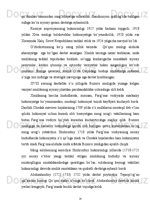 qo’shinlari   tomonidan   mag’lubiyatga   uchratilib,   Gandimiyon   qishlog’ida   tuzilgan
sulhga ko’ra siyosiy qaram davlatga aylantirildi. 
Rossiya   imperiyasining   hukmronligi   1917   yilda   barham   topgach,   1918
yildan   Xiva   xonligi   bolsheviklar   hokimiyatiga   bo’ysundirildi,   1920   yilda   esa
Xorazmda Xalq  Sovet Respublikasi tashkil etildi va 1924 yilgacha mavjud bo’ldi. 
O’zbekistonning   ko’p   ming   yillik   tarixida     Qo’qon   xonligi   alohida
ahamiyatga     ega   bo’lgan   davlat   sanalgan.   Xonlik   tarixiga   nazar   tashlansa,   unda
xonlikning   tashkil   topishidan   boshlab,   so’nggi   kunlarigacha   murakkab   siyosiy
jarayonlar,   keskin   ijtimoiy   va   iqtisodiy   vaziyatlar   hukm   surganligini   ko’rish
mumkin.   Shunga   qaramay,   xonlik   O’rta   Osiyodagi   boshqa   xonliklarga   nisbatan
o’ziga xos nufuzga va strategik mavqyega ega davlat hisoblangan.
XVIII   asrning   dastlabki   o’n   yilligida   Buxoro   xonligida   yuzaga   kelgan
vaziyat xonlikning siyosiy jihatdan parokandalikka uchrashiga olib keldi. 
Xonlikning   barcha   hududlarida,   xususan,   Farg’ona   vodiysida   markaziy
hokimiyatga bo’ysunmasdan,  mustaqil hokimiyat tuzish kayfiyati kuchayib bordi.
Dastlab Chodak mavzesi hojalarining 1709 yilda o’z mulklarini mustaqil deb e’lon
qilishi   hokimiyat   uchun   kurash   olib   borayotgan   ming   urug’i   vakillarining   ham
butun   Farg’ona   vodiysi   bo’ylab   kurashni   kuchaytirishga   majbur   qildi.   Buxoro
xonligiga   va   mahalliy   hokimlarga   qarshi   olib   borilgan   qattiq   kurashlardan   so’ng
ming   urug’i   yetakchisi   Shohruxbiy   1710   yilda   Farg’ona   vodiysining   asosiy
hududlarida hokimiyatni o’z qo’liga oladi va Chodak hojalaridan ham hokimiyatni
tortib oladi. Farg’ona alohida mulk sifatida Buxoro xonligidan ajralib chiqdi. 
Ming   sulolasining   asoschisi   Shohruxbiy   hukmronligi   yillarida   (1710-1721
yy)   asosiy   e’tibor   yangi   tashkil   etilgan   xonlikning   hududiy   va   siyosiy
mustaqilligini   mustahkamlashga   qaratilgan   bo’lsa,   sulolaning   keyingi   vakillari
hukmronligi davrida xonlik mustahkam va qudratli davlatga aylanib bordi. 
Abdurahimbiy   (1721-1733)   1732   yilda   davlat   poytaxtini   Tepaqo’rg’on
qal’asidan  hozirgi  Qo’qon shahri  o’rniga ko’chirdi. Abdurahimbiy davrida xonlik
yerlari kengayib, Farg’onada kuchli davlat vujudga keldi. 
24
