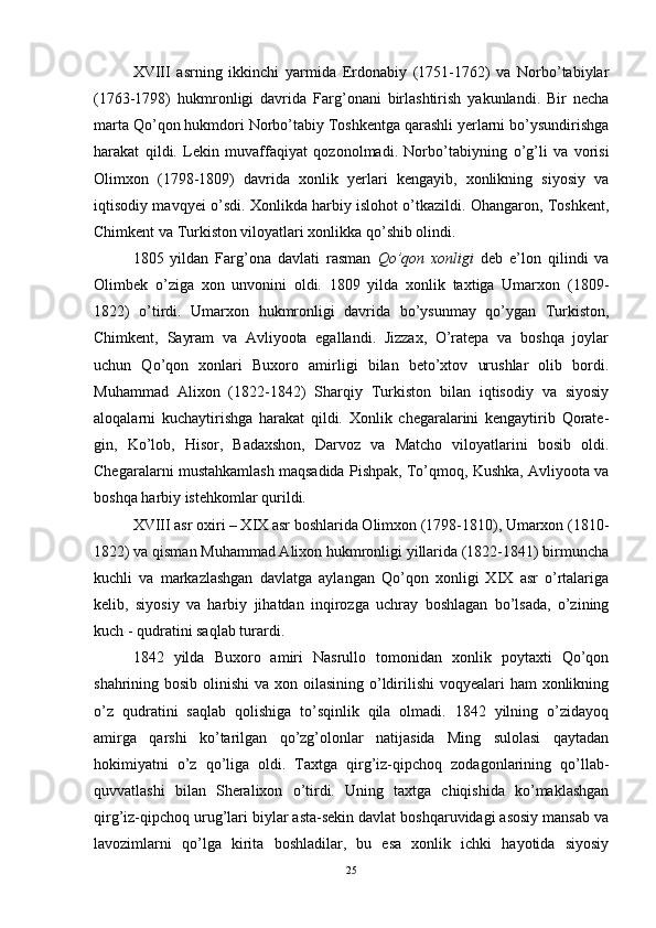 XVIII   asrning   ikkinchi   yarmida   Erdonabiy   (1751-1762)   va   Norbo’tabiylar
(1763-1798)   hukmronligi   davrida   Farg’onani   birlashtirish   yakunlandi.   Bir   necha
marta Qo’qon hukmdori Norbo’tabiy Toshkentga qarashli yerlarni bo’ysundirishga
harakat   qildi.   Lekin   muvaffaqiyat   qozonolmadi.   Norbo’tabiy ning   o’g’li   va   vorisi
Olimxon   (1798-1809)   davrida   xonlik   yerlari   kengayib,   xonlikning   siyosiy   va
iqtisodiy mavqyei o’sdi. Xonlikda harbiy islohot o’tkazildi. Ohangaron, Toshkent,
Chimkent va Turkiston viloyatlari xonlikka qo’shib olindi. 
1805   yildan   Farg’ona   davlati   rasman   Qo’qon   xonligi   deb   e’lon   qilindi   va
Olimbek   o’ziga   xon   unvonini   oldi.   1809   yilda   xonlik   taxtiga   Umarxon   (1809-
1822)   o’tirdi.   Umarxon   hukmronligi   davrida   bo’ysunmay   qo’ygan   Turkiston,
Chimkent,   Sayram   va   Avliyoota   egallandi.   Jizzax,   O’ratepa   va   boshqa   joylar
uchun   Qo’qon   xonlari   Buxoro   amirligi   bilan   beto’xtov   urushlar   olib   bordi.
Muhammad   Alixon   (1822-1842)   Sharqiy   Turkiston   bilan   iqtisodiy   va   siyosiy
aloqalarni   kuchaytirishga   harakat   qildi.   Xonlik   chegaralarini   kengaytirib   Qorate -
gin,   Ko’lob,   Hisor,   Badaxshon,   Darvoz   va   Matcho   viloyatlarini   bosib   oldi.
Chegaralarni mustahkamlash maqsadida Pishpak, To’qmoq, Kushka, Avliyoota va
boshqa harbiy istehkomlar qurildi. 
XVIII asr oxiri – XIX asr boshlarida Olimxon (1798-1810), Umarxon (1810-
1822) va qisman Muhammad Alixon hukmronligi yillarida (1822-1841) birmuncha
kuchli   va   markazlashgan   davlatga   aylangan   Qo’qon   xonligi   XIX   asr   o’rtalariga
kelib,   siyosiy   va   harbiy   jihatdan   inqirozga   uchray   boshlagan   bo’lsada,   o’zining
kuch - qudratini saqlab turardi. 
1842   yilda   Buxoro   amiri   Nasrullo   tomonidan   xonlik   poytaxti   Qo’qon
shahrining bosib olinishi  va xon oilasining o’ldirilishi  voqyealari ham  xonlikning
o’z   qudratini   saqlab   qolishiga   to’sqinlik   qila   olmadi.   1842   yilning   o’zidayoq
amirga   qarshi   ko’tarilgan   qo’zg’olonlar   natijasida   Ming   sulolasi   qaytadan
hokimiyatni   o’z   qo’liga   oldi.   Taxtga   qirg’iz-qipchoq   zodagonlarining   qo’llab-
quvvatlashi   bilan   Sheralixon   o’tirdi.   Uning   taxtga   chiqishida   ko’maklashgan
qirg’iz-qipchoq urug’lari biylar asta-sekin davlat boshqaruvidagi asosiy mansab va
lavozimlarni   qo’lga   kirita   boshladilar,   bu   esa   xonlik   ichki   hayotida   siyosiy
25