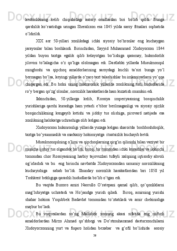 keskinlikning   kelib   chiqishidagi   asosiy   omillardan   biri   bo’lib   qoldi.   Bunga
qarshilik   ko’rsatishga   uringan   Sheralixon   esa   1845   yilda   saroy   fitnalari   oqibatida
o’ldirildi.
XIX   asr   50-yillari   xonlikdagi   ichki   siyosiy   bo’hronlar   eng   kuchaygan
jarayonlar   bilan   boshlandi.   Birinchidan,   Sayyid   Muhammad   Xudoyorxon   1844
yildan   buyon   taxtga   egalik   qilib   kelayotgan   bo’lishiga   qaramay,   hukmdorlik
jilovini   to’lalagicha   o’z   qo’liga   ololmagan   edi.   Dastlabki   yillarda   Musulmonqul
mingboshi   va   qipchoq   amaldorlarining   saroydagi   kuchli   ta’siri   bunga   yo’l
bermagan bo’lsa, keyingi yillarda o’zaro taxt talashishlar bu imkoniyatlarni yo’qqa
chiqargan   edi.   Bu   holni   uning   hukmronlik   yillarida   xonlikning   turli   hududlarida
ro’y bergan qo’zg’olonlar, norozilik harakatlarida ham kuzatish mumkin edi.
Ikkinchidan,   50-yillarga   kelib,   Rossiya   imperiyasining   bosqinchilik
yurishlariga   qarshi   kurashga   ham   yetarli   e’tibor   berilmaganligi   va   siyosiy   ojizlik
bosqinchilikning   kengayib   ketishi   va   jiddiy   tus   olishiga,   pirovard   natijada   esa
xonlikning halokatga uchrashiga olib kelgan edi. 
Xudoyorxon hukmronligi yillarida yuzaga kelgan sharoitda  boshboshdoqlik,
taxtga bo’ysunmaslik va markaziy hokimiyatga  itoatsizlik kuchayib ketdi.
Musulmonqulning o’limi va qipchoqlarning qirg’in qilinishi bilan vaziyat bir
muncha ijobiy tus olgandek bo’ldi, biroq, bir tomondan ichki kurashlar va ikkinchi
tomondan   chor   Rossiyasining   harbiy   tajovuzlari   tufayli   xalqning   iqtisodiy   ahvoli
og’irlashdi   va   bu     eng   birinchi   navbatda   Xudoyorxondan   umumiy   norozilikning
kuchayishiga     sabab   bo’ldi.   Shunday   norozilik   harakatlaridan   biri   1858   yil
Toshkent bekligiga qarashli hududlarda bo’lib o’tgan edi.
Bu   vaqtda   Buxoro   amiri   Nasrullo   O’ratepani   qamal   qilib,   qo’qonliklarni
mag’lubiyatga   uchratadi   va   Ho’jandga   yurish   qiladi.     Biroq,   amirning   yurishi
shahar   hokimi   Yoqubbek   Badavlat   tomonidan   to’xtatiladi   va   amir   chekinishga
majbur bo’ladi.
Bu   voqyealardan   so’ng   Mallabek   xonning   akasi   sifatida   eng   nufuzli
amaldorlardan   Mirzo   Ahmad   qo’shbegi   va   Do’stmuhammad   dasturxonchilarni
Xudoyorxonning   yurt   va   fuqaro   holidan   bexabar     va   g’ofil   bo’lishida     asosiy
26
