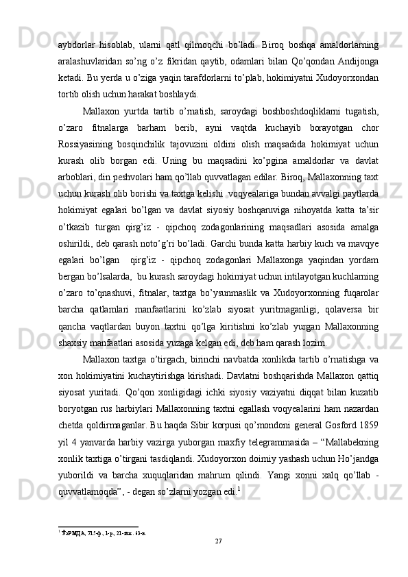 aybdorlar   hisoblab,   ularni   qatl   qilmoqchi   bo’ladi.   Biroq   boshqa   amaldorlarning
aralashuvlaridan   so’ng   o’z   fikridan   qaytib,   odamlari   bilan   Qo’qondan   Andijonga
ketadi. Bu yerda u o’ziga yaqin tarafdorlarni to’plab, hokimiyatni Xudoyorxondan
tortib olish uchun harakat boshlaydi.  
Mallaxon   yurtda   tartib   o’rnatish,   saroydagi   boshboshdoqliklarni   tugatish,
o’zaro   fitnalarga   barham   berib,   ayni   vaqtda   kuchayib   borayotgan   chor
Rossiyasining   bosqinchilik   tajovuzini   oldini   olish   maqsadida   hokimiyat   uchun
kurash   olib   borgan   edi.   Uning   bu   maqsadini   ko’pgina   amaldorlar   va   davlat
arboblari, din peshvolari ham qo’llab quvvatlagan edilar. Biroq, Mallaxonning taxt
uchun kurash olib borishi va taxtga kelishi  voqyealariga bundan avvalgi paytlarda
hokimiyat   egalari   bo’lgan   va   davlat   siyosiy   boshqaruviga   nihoyatda   katta   ta’sir
o’tkazib   turgan   qirg’iz   -   qipchoq   zodagonlarining   maqsadlari   asosida   amalga
oshirildi, deb qarash noto’g’ri bo’ladi. Garchi bunda katta harbiy kuch va mavqye
egalari   bo’lgan     qirg’iz   -   qipchoq   zodagonlari   Mallaxonga   yaqindan   yordam
bergan bo’lsalarda,  bu kurash saroydagi hokimiyat uchun intilayotgan kuchlarning
o’zaro   to’qnashuvi,   fitnalar,   taxtga   bo’ysunmaslik   va   Xudoyorxonning   fuqarolar
barcha   qatlamlari   manfaatlarini   ko’zlab   siyosat   yuritmaganligi,   qolaversa   bir
qancha   vaqtlardan   buyon   taxtni   qo’lga   kiritishni   ko’zlab   yurgan   Mallaxonning
shaxsiy manfaatlari asosida yuzaga kelgan edi, deb ham qarash lozim. 
Mallaxon   taxtga   o’tirgach,   birinchi   navbatda   xonlikda   tartib   o’rnatishga   va
xon hokimiyatini kuchaytirishga kirishadi. Davlatni boshqarishda Mallaxon qattiq
siyosat   yuritadi.   Qo’qon   xonligidagi   ichki   siyosiy   vaziyatni   diqqat   bilan   kuzatib
boryotgan rus harbiylari Mallaxonning taxtni  egallash  voqyealarini ham  nazardan
chetda qoldirmaganlar. Bu haqda Sibir korpusi qo’mondoni general Gosford 1859
yil   4   yanvarda  harbiy  vazirga   yuborgan   maxfiy  telegrammasida   –   “Mallabekning
xonlik taxtiga o’tirgani tasdiqlandi. Xudoyorxon doimiy yashash uchun Ho’jandga
yuborildi   va   barcha   xuquqlaridan   mahrum   qilindi.   Yangi   xonni   xalq   qo’llab   -
quvvatlamoqda”, - degan so’zlarni yozgan edi. 1
1
 ЎзР МДА, 715-ф., 1-р., 21-й.ж. 63-в.
27