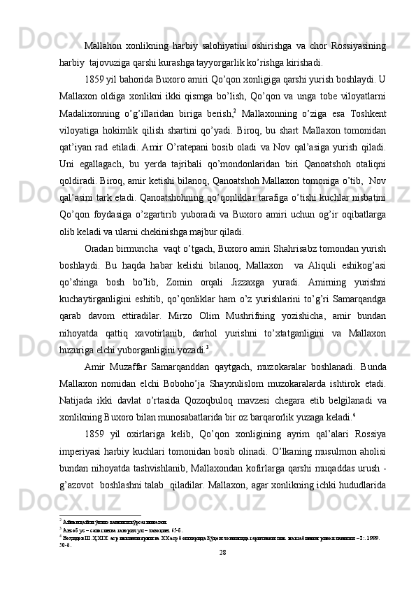 Mallahon   xonlikning   harbiy   salohiyatini   oshirishga   va   chor   Rossiyasining
harbiy  tajovuziga qarshi kurashga tayyorgarlik ko’rishga kirishadi. 
1859 yil bahorida Buxoro amiri Qo’qon xonligiga qarshi yurish boshlaydi. U
Mallaxon   oldiga   xonlikni   ikki   qismga   bo’lish,   Qo’qon   va   unga   tobe   viloyatlarni
Madalixonning   o’g’illaridan   biriga   berish, 2
  Mallaxonning   o’ziga   esa   Toshkent
viloyatiga   hokimlik   qilish   shartini   qo’yadi.   Biroq,   bu   shart   Mallaxon   tomonidan
qat’iyan   rad   etiladi.   Amir   O’ratepani   bosib   oladi   va   Nov   qal’asiga   yurish   qiladi.
Uni   egallagach,   bu   yerda   tajribali   qo’mondonlaridan   biri   Qanoatshoh   otaliqni
qoldiradi. Biroq, amir ketishi bilanoq, Qanoatshoh Mallaxon tomoniga o’tib,  Nov
qal’asini tark etadi. Qanoatshohning qo’qonliklar tarafiga o’tishi kuchlar nisbatini
Qo’qon   foydasiga   o’zgartirib   yuboradi   va   Buxoro   amiri   uchun   og’ir   oqibatlarga
olib keladi va ularni chekinishga majbur qiladi.
Oradan birmuncha  vaqt o’tgach, Buxoro amiri Shahrisabz tomondan yurish
boshlaydi.   Bu   haqda   habar   kelishi   bilanoq,   Mallaxon     va   Aliquli   eshikog’asi
qo’shinga   bosh   bo’lib,   Zomin   orqali   Jizzaxga   yuradi.   Amirning   yurishni
kuchaytirganligini   eshitib,   qo’qonliklar   ham   o’z   yurishlarini   to’g’ri   Samarqandga
qarab   davom   ettiradilar.   Mirzo   Olim   Mushrifning   yozishicha,   amir   bundan
nihoyatda   qattiq   xavotirlanib,   darhol   yurishni   to’xtatganligini   va   Mallaxon
huzuriga elchi yuborganligini yozadi. 3
Amir   Muzaffar   Samarqanddan   qaytgach,   muzokaralar   boshlanadi.   Bunda
Mallaxon   nomidan   elchi   Boboho’ja   Shayxulislom   muzokaralarda   ishtirok   etadi.
Natijada   ikki   davlat   o’rtasida   Qozoqbuloq   mavzesi   chegara   etib   belgilanadi   va
x onlikning Buxoro bilan munosabatlarida bir oz barqarorlik yuzaga kel adi . 4
1859   yil   oxirlariga   kelib,   Qo’qon   xonligining   ayrim   qal’alari   Rossiya
imperiyasi   harbiy   kuchlari   tomonidan   bosib   olinadi.   O’lkaning   musulmon   aholisi
bundan nihoyatda tashvishlanib, Mallaxondan kofirlarga qarshi  muqaddas urush -
g’azovot   boshlashni talab   qiladilar. Mallaxon, agar xonlikning ichki hududlarida
2
 Айнан қайси ўғли эканлиги кўрсатилмаган.
3
 Ансоб ус – салотин ва таворих ул – хавоқин. 65-б.
4
 Воҳидов Ш.Ҳ. XIX   аср иккинчи ярми ва ХХ аср бошларида Қўқон хонлигида тарихнавислик  мактабининг ривожланиши. –Т:. 1999. 
50-б.
28