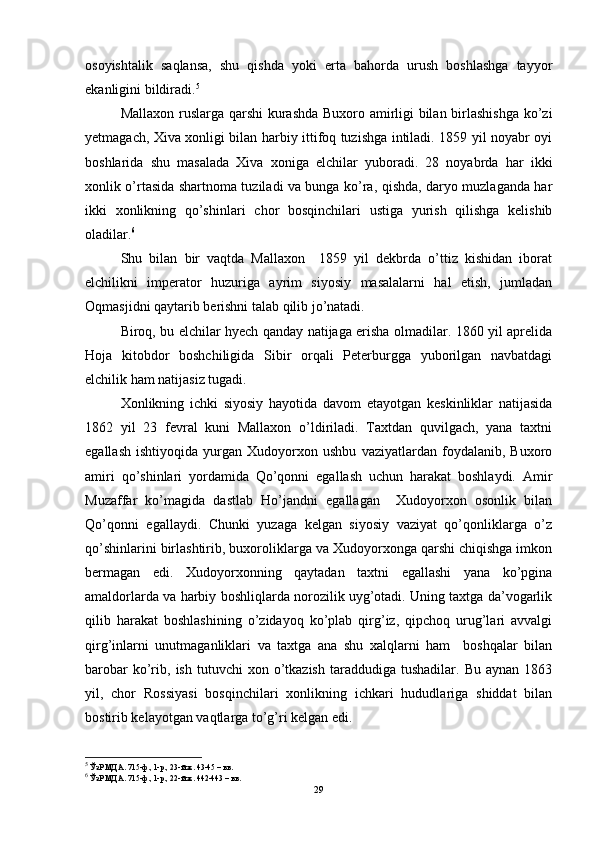 osoyishtalik   saqlansa,   shu   qishda   yoki   erta   bahorda   urush   boshlashga   tayyor
ekanligini bildiradi. 5
Mallaxon ruslarga qarshi  kurashda Buxoro amirligi bilan birlashishga ko’zi
yetmagach, Xiva xonligi bilan harbiy ittifoq tuzishga intiladi. 1859 yil noyabr oyi
boshlarida   shu   masalada   Xiva   xoniga   elchilar   yuboradi.   28   noyabrda   har   ikki
xonlik o’rtasida shartnoma tuziladi va bunga ko’ra, qishda, daryo muzlaganda har
ikki   xonlikning   qo’shinlari   chor   bosqinchilari   ustiga   yurish   qilishga   kelishib
oladilar. 6
Shu   bilan   bir   vaqtda   Mallaxon     1859   yil   dekbrda   o’ttiz   kishidan   iborat
elchilikni   imperator   huzuriga   ayrim   siyosiy   masalalarni   hal   etish,   jumladan
Oqmasjidni qaytarib berishni talab qilib jo’natadi.
Biroq, bu elchilar hyech qanday natijaga erisha olmadilar. 1860 yil aprelida
Hoja   kitobdor   boshchiligida   Sibir   orqali   Peterburgga   yuborilgan   navbatdagi
elchilik ham natijasiz tugadi.
Xonlikning   ichki   siyosiy   hayotida   davom   etayotgan   keskinliklar   natijasida
1862   yil   23   fevral   kuni   Mallaxon   o’ldiriladi.   Taxtdan   quvilgach,   yana   taxtni
egallash   ishtiyoqida   yurgan   Xudoyorxon   ushbu   vaziyatlardan   foydalanib,   Buxoro
amiri   qo’shinlari   yordamida   Qo’qonni   egallash   uchun   harakat   boshlaydi.   Amir
Muzaffar   ko’magida   dastlab   Ho’jandni   egallagan     Xudoyorxon   osonlik   bilan
Qo’qonni   egallaydi.   Chunki   yuzaga   kelgan   siyosiy   vaziyat   qo’qonliklarga   o’z
qo’shinlarini birlashtirib, buxoroliklarga va Xudoyorxonga qarshi chiqishga imkon
bermagan   edi.   Xudoyorxonning   qaytadan   taxtni   egallashi   yana   ko’pgina
amaldorlarda va harbiy boshliqlarda norozilik uyg’otadi. Uning taxtga da’vogarlik
qilib   harakat   boshlashining   o’zidayoq   ko’plab   qirg’iz,   qipchoq   urug’lari   avvalgi
qirg’inlarni   unutmaganliklari   va   taxtga   ana   shu   xalqlarni   ham     boshqalar   bilan
barobar  ko’rib,  ish   tutuvchi   xon  o’tkazish   taraddudiga  tushadilar.  Bu  aynan   1863
yil,   chor   Rossiyasi   bosqinchilari   xonlikning   ichkari   hududlariga   shiddat   bilan
bostirib kelayotgan vaqtlarga to’g’ri kelgan edi.
5
 ЎзР МДА. 715-ф., 1-р., 23-й.ж. 43-45 – вв.
6
 ЎзР МДА. 715-ф., 1-р., 22-й.ж. 442-443 – вв.
29