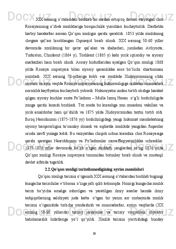 XIX asrning o’rtalaridan boshlab bir asrdan ortiqroq davom etayotgan chor
Rossiyasining   o’zbek   xonliklariga   bosqinchilik   yurishlari   kuchaytirildi.   Dastlabki
harbiy   harakatlar   asosan   Qo’qon   xonligia   qarshi   qaratildi.   1853   yilda   xonlikning
chegara   qal’asi   hisoblangan   Oqmasjid   bosib   olindi.   XIX   asrning   50-60   yillar
davomida   xonlikning   bir   qator   qal’alari   va   shaharlari,   jumladan   Avliyoota,
Turkiston,   Chimkent   (1864   y),   Toshkent   (1865   y)   kabi   yirik   iqtisodiy   va   siyosiy
markazlari   ham   bosib   olindi.   Asosiy   hududlaridan   ajralgan   Qo’qon   xonligi   1868
yilda   Rossiya   imperiyasi   bilan   siyosiy   qaramlikka   asos   bo’luchi   shartnomani
imzoladi.   XIX   asrning   70-yillariga   kelib   esa   xonlikda   Xudoyorxonning   ichki
siyosati va ayni vaqtda Rossiya imperiyasining hukmronligiga nisbatan munosabati
norozilik kayfiyatini kuchaytirib yubordi. Hokimiyatni undan tortib olishga harakat
qilgan siyosiy kuchlar soxta Po’ladxon – Mulla Isxoq Hasan   o’g’li boshchiligida
xonga   qarshi   kurash   boshladi.   Tez   orada   bu   kurashga   xon   xonadoni   vakillari   va
yirik   amaldorlar   ham   qo’shildi   va   1875   yilda   Xudoyorxondan   taxtni   tortib   oldi.
Biroq   Nasridinxon   (1875-1876   yy)   boshchiligidagi   yangi   hukumat   mamlakatning
siyosiy   barqarorligini   ta’minlay   olmadi   va   oqibatda   xonlikda   yangidan   fuqarolar
urushi xavfi yuzaga keldi. Bu vaziyatdan chiqish uchun kurashni chor Rossiyasiga
qarshi   qaratgan   Nasriddinxon   va   Po’ladxonlar   muvaffaqiyatsizlikka   uchradilar.
1875-1876   yillar   davomida   bo’lib   o’tgan   shiddatli   janglardan   so’ng   1876   yilda
Qo’qon   xonligi   Rossiya   imperiyasi   tomonidan   butunlay   bosib   olindi   va   mustaqil
davlat sifatida tugatildi. 
2.2.Qo’qon xonligi tarixshunosligining ayrim masalalari
Qo’qon xonligi tarixini o’rganish XIX asrning o’rtalaridan boshlab bugungi
kungacha tarixchilar e’tiborini o’ziga jalb qilib kelmoqda. Hozirgi kungacha xonlik
tarixi   bo’yicha   amalga   oshirilgan   va   yaratilgan   ilmiy   asarlar   hamda   ilmiy
tadqiqotlarning   salohiyati   juda   katta.   o’tgan   bir   yarim   asr   mobaynida   xonlik
tarixini   o’rganishda   turlicha   yondashish   va   munosabatlar,   ayrim   vaqtlarda   (XX
asrning   50-80   yillarida)   tarixiy   jarayonlar   va   tarixiy   voqyelikni   obyektiv
baholamaslik   holatlariga   yo’l   qo’yildi.   Xonlik   tarixini   yoritishdagi   bunday
30
