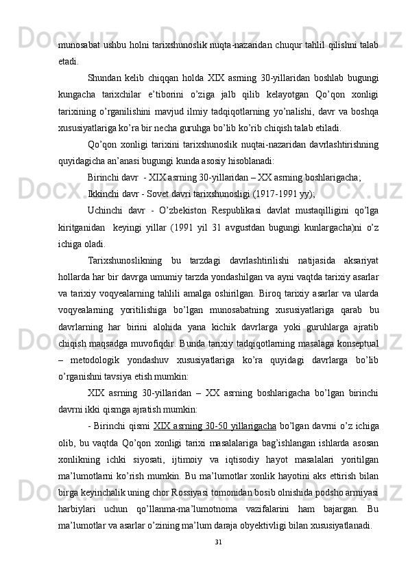 munosabat  ushbu holni tarixshunoslik  nuqta-nazaridan chuqur tahlil qilishni  talab
etadi. 
Shundan   kelib   chiqqan   holda   XIX   asrning   30-yillaridan   boshlab   bugungi
kungacha   tarixchilar   e’tiborini   o’ziga   jalb   qilib   kelayotgan   Qo’qon   xonligi
tarixining   o’rganilishini   mavjud   ilmiy   tadqiqotlarning   yo’nalishi,   davr   va   boshqa
xususiyatlariga ko’ra bir necha guruhga bo’lib ko’rib chiqish talab etiladi. 
Qo’qon   xonligi   tarixini   tarixshunoslik   nuqtai-nazaridan   davrlashtirishning
quyidagicha an’anasi bugungi kunda asosiy hisoblanadi: 
Birinchi davr   - XIX asrning 30-yillaridan – XX asrning boshlarigacha; 
Ikkinchi davr -  Sovet davri tarixshunosligi (1917-1991 yy); 
Uchinchi   davr   -   O’zbekiston   Respublikasi   davlat   mustaqilligini   qo’lga
kiritganidan     keyingi   yillar   (1991   yil   31   avgustdan   bugungi   kunlargacha)ni   o’z
ichiga oladi.  
Tarixshunoslikning   bu   tarzdagi   davrlashtirilishi   natijasida   aksariyat
hollarda har bir davrga umumiy tarzda yondashilgan va ayni vaqtda tarixiy asarlar
va   tarixiy   voqyealarning   tahlili   amalga   oshirilgan.   Biroq   tarixiy   asarlar   va   ularda
voqyealarning   yoritilishiga   bo’lgan   munosabatning   xususiyatlariga   qarab   bu
davrlarning   har   birini   alohida   yana   kichik   davrlarga   yoki   guruhlarga   ajratib
chiqish maqsadga muvofiqdir. Bunda   tarixiy tadqiqotlarning masalaga konseptual
–   metodologik   yondashuv   xususiyatlariga   ko’ra   quyidagi   davrlarga   bo’lib
o’rganishni tavsiya etish mumkin:
XIX   asrning   30-yillaridan   –   XX   asrning   boshlarigacha   bo’lgan   birinchi
davrni  ikki qismga ajratish mumkin:
- Birinchi  qismi   XIX asrning 30-50 yillarigacha   bo’lgan davrni  o’z ichiga
olib,   bu   vaqtda   Qo’qon   xonligi   tarixi   masalalariga   bag’ishlangan   ishlarda   asosan
xonlikning   ichki   siyosati,   ijtimoiy   va   iqtisodiy   hayot   masalalari   yoritilgan
ma’lumotlarni   ko’rish  mumkin.  Bu   ma’lumotlar   xonlik  hayotini  aks  ettirish   bilan
birga keyinchalik uning chor Rossiyasi tomonidan bosib olnishida podsho armiyasi
harbiylari   uchun   qo’llanma-ma’lumotnoma   vazifalarini   ham   bajargan.   Bu
ma’lumotlar va asarlar o’zining ma’lum daraja obyektivligi bilan xususiyatlanadi.
31