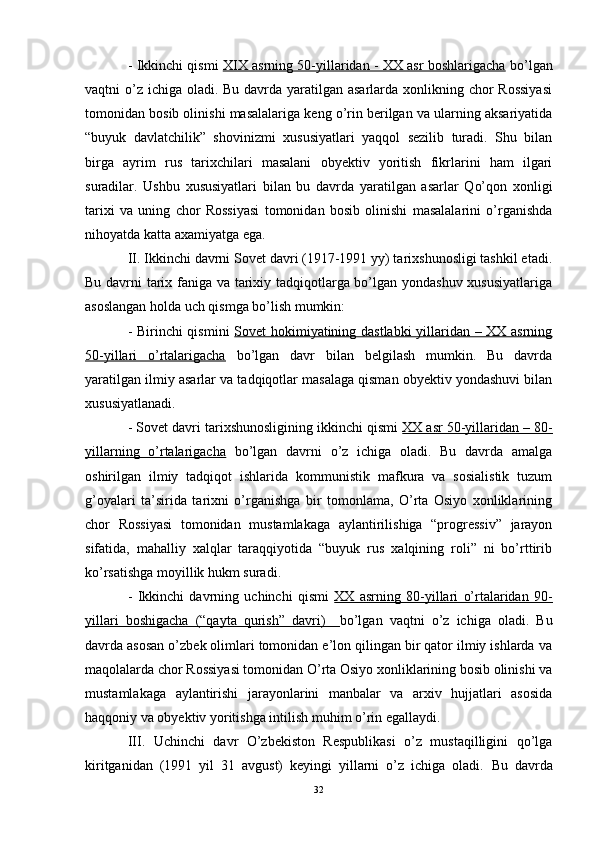 - Ikkinchi qismi   XIX asrning 50-yillaridan - XX asr boshlarigacha   bo’lgan
vaqtni o’z ichiga oladi. Bu davrda yaratilgan asarlarda xonlikning chor  Rossiyasi
tomonidan bosib olinishi masalalariga keng o’rin berilgan va ularning aksariyatida
“buyuk   davlatchilik”   shovinizmi   xususiyatlari   yaqqol   sezilib   turadi.   Shu   bilan
birga   ayrim   rus   tarixchilari   masalani   obyektiv   yoritish   fikrlarini   ham   ilgari
suradilar.   Ushbu   xususiyatlari   bilan   bu   davrda   yaratilgan   asarlar   Qo’qon   xonligi
tarixi   va   uning   chor   Rossiyasi   tomonidan   bosib   olinishi   masalalarini   o’rganishda
nihoyatda katta axamiyatga ega. 
II. Ikkinchi davrni Sovet davri (1917-1991 yy) tarixshunosligi tashkil etadi.
Bu davrni tarix faniga va tarixiy tadqiqotlarga bo’lgan yondashuv xususiyatlariga
asoslangan holda uch qismga bo’lish mumkin:
- Birinchi qismini   Sovet hokimiyatining dastlabki  yillaridan – XX asrning
50-yillari   o’rtalarigacha   bo’lgan   davr   bilan   belgilash   mumkin.   Bu   davrda
yaratilgan ilmiy asarlar va tadqiqotlar masalaga qisman obyektiv yondashuvi bilan
xususiyatlanadi.
- Sovet davri tarixshunosligining ikkinchi qismi  XX asr 50-yillaridan – 80-
yillarning   o’rtalarigacha   bo’lgan   davrni   o’z   ichiga   oladi.   Bu   davrda   amalga
oshirilgan   ilmiy   tadqiqot   ishlarida   kommunistik   mafkura   va   sosialistik   tuzum
g’oyalari   ta’sirida   tarixni   o’rganishga   bir   tomonlama,   O’rta   Osiyo   xonliklarining
chor   Rossiyasi   tomonidan   mustamlakaga   aylantirilishiga   “progressiv”   jarayon
sifatida,   mahalliy   xalqlar   taraqqiyotida   “buyuk   rus   xalqining   roli”   ni   bo’rttirib
ko’rsatishga moyillik hukm suradi. 
-   Ikkinchi   davrning   uchinchi   qismi   XX   asrning   80-yillari   o’rtalaridan   90-
yillari   boshigacha   (“qayta   qurish”   davri)     bo’lgan   vaqtni   o’z   ichiga   oladi.   Bu
davrda asosan o’zbek olimlari tomonidan e’lon qilingan bir qator ilmiy ishlarda va
maqolalarda chor Rossiyasi tomonidan O’rta Osiyo xonliklarining bosib olinishi va
mustamlakaga   aylantirishi   jarayonlarini   manbalar   va   arxiv   hujjatlari   asosida
haqqoniy va obyektiv yoritishga intilish muhim o’rin egallaydi.
III.   Uchinchi   davr   O’zbekiston   Respublikasi   o’z   mustaqilligini   qo’lga
kiritganidan   (1991   yil   31   avgust)   keyingi   yillarni   o’z   ichiga   oladi.   Bu   davrda
32