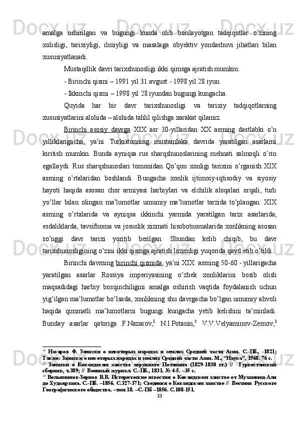 amalga   oshirilgan   va   bugungi   kunda   olib   borilayotgan   tadqiqotlar   o’zining
xolisligi,   tarixiyligi,   ilmiyligi   va   masalaga   obyektiv   yondashuvi   jihatlari   bilan
xususiyatlanadi. 
Mustaqillik davri tarixshunosligi ikki qimsga ajratish mumkin:
- Birinchi qismi – 1991 yil 31 avgust - 1998 yil 28 iyun.
- Ikkinchi qismi – 1998 yil 28 iyundan bugungi kungacha.
Quyida   har   bir   davr   tarixshunosligi   va   tarixiy   tadqiqotlarning
xususiyatlarini alohida – alohida tahlil qilishga  x arakat qilamiz.
Birinchi   asosiy   davrga   XIX   asr   30-yillaridan   XX   asrning   dastlabki   o’n
yilliklarigacha,   ya’ni   Turkistonning   mustamlaka   davrida   yaratilgan   asarlarni
kiritish   mumkin.   Bunda   ayniqsa   rus   sharqshunoslarining   mehnati   salmoqli   o’rin
egallaydi.   Rus   sharqshunoslari   tomonidan   Qo’qon   xonligi   tarixini   o’rganish   XIX
asrning   o’rtalaridan   boshlandi.   Bungacha   xonlik   ijtimoiy-iqtisodiy   va   siyosiy
hayoti   haqida   asosan   chor   armiyasi   harbiylari   va   elchilik   aloqalari   orqali,   turli
yo’llar   bilan   olingan   ma’lumotlar   umumiy   ma’lumotlar   tarzida   to’plangan.   XIX
asrning   o’rtalarida   va   ayniqsa   ikkinchi   yarmida   yaratilgan   tarix   asarlarida,
esdaliklarda, tavsifnoma va josuslik xizmati hisobotnomalarida xonlikning asosan
so’nggi   davr   tarixi   yoritib   berilgan.   Shundan   kelib   chiqib,   bu   davr
tarixshunosligining o’zini ikki qismga ajratish lozimligi yuqorida qayd etib o’tildi. 
Birinchi davrning  birinchi qismida , ya’ni XIX  asrning 50-60 - yillarigacha
yaratilgan   asarlar   Rossiya   imperiyasining   o’zbek   xonliklarini   bosib   olish
maqsadidagi   harbiy   bosqinchiligini   amalga   oshirish   vaqtida   foydalanish   uchun
yig’ilgan ma’lumotlar bo’lsada, xonlikning shu davrgacha bo’lgan umumiy ahvoli
haqida   qimmatli   ma’lumotlarni   bugungi   kungacha   yetib   kelishini   ta’minladi.
Bunday   asarlar   qatoriga   F.Nazarov, 1
  N.I.Potanin, 2
  V.V.Velyaminov-Zernov, 3
1 1
  Назаров   Ф.   Записки   о   некоторых   народах   и   землях   Средней   части   Азии.   С.-Пб.,   -1821;
Также: Записки о некоторых народах и землях Средней части Азии. М., “Наука”, 1968. 76 с.
2 2
  Записки   о   Кокандском   ханстве   хорунжего   Потанина   (1829-1830   гг.)   //     Туркестанский
сборник, т.389; //  Военный журнал. С.-Пб., 1831. № 4-5. –35 с.
3 3
  Вельяминов-Зернов В.В. Исторические  известия  о Кокандском  ханстве  от Мухаммед-Али
до Худаярхана. С.-Пб. –1856. С.327-371; Сведения о Кокандском ханстве //  Вестник Русского
Географического общества. –том 18. –С.-Пб –1856. С.108-151.
33