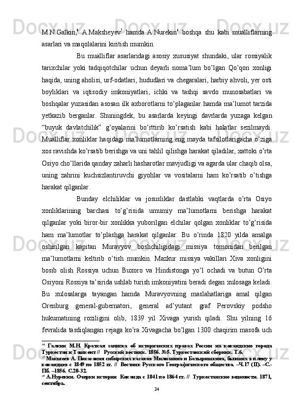 M.N.Galkin, 4
  A.Maksheyev 5
  hamda   A.Nurekin 6
  boshqa   shu   kabi   mualliflarning
asarlari va maqolalarini kiritish mumkin.
Bu   mualliflar   asarlaridagi   asosiy   xususiyat   shundaki,   ular   rossiyalik
tarixchilar   yoki   tadqiqotchilar   uchun   deyarli   noma’lum   bo’lgan   Qo’qon   xonligi
haqida, uning aholisi, urf-odatlari, hududlari va chegaralari, harbiy ahvoli, yer osti
boyliklari   va   iqtisodiy   imkoniyatlari,   ichki   va   tashqi   savdo   munosabatlari   va
boshqalar  yuzasidan  asosan  ilk axborotlarni  to’plaganlar  hamda ma’lumot  tarzida
yetkazib   berganlar.   Shuningdek,   bu   asarlarda   keyingi   davrlarda   yuzaga   kelgan
“buyuk   davlatchilik”   g’oyalarini   bo’rttirib   ko’rsatish   kabi   holatlar   sezilmaydi.
Mualliflar   xonliklar   haqidagi   ma’lumotlarning  eng   mayda   tafsilotlarigacha   o’ziga
xos ravishda ko’rsatib berishga va uni tahlil qilishga harakat qiladilar, xattoki o’rta
Osiyo cho’llarida qanday zaharli hasharotlar mavjudligi va agarda ular chaqib olsa,
uning   zahrini   kuchsizlantiruvchi   giyohlar   va   vositalarni   ham   ko’rsatib   o’tishga
harakat qilganlar.
  Bunday   elchiliklar   va   josusliklar   dastlabki   vaqtlarda   o’rta   Osiyo
xonliklarining   barchasi   to’g’risida   umumiy   ma’lumotlarni   berishga   harakat
qilganlar   yoki   biror-bir   xonlikka   yuborilgan   elchilar   qolgan   xonliklar   to’g’risida
ham   ma’lumotlar   to’plashga   harakat   qilganlar.   Bu   o’rinda   1820   yilda   amalga
oshirilgan   kapitan   Muravyov   boshchiligidagi   missiya   tomonidan   berilgan
ma’lumotlarni   keltirib   o’tish   mumkin.   Mazkur   missiya   vakillari   Xiva   xonligini
bosib   olish   Rossiya   uchun   Buxoro   va   Hindistonga   yo’l   ochadi   va   butun   O’rta
Osiyoni Rossiya ta’sirida ushlab turish imkoniyatini beradi degan xulosaga keladi.
Bu   xulosalarga   tayangan   hamda   Muravyovning   maslahatlariga   amal   qilgan
Orenburg   general-gubernatori,   general   ad’yutant   graf   Perovskiy   podsho
hukumatining   roziligini   olib,   1839   yil   Xivaga   yurish   qiladi.   Shu   yilning   16
fevralida tasdiqlangan rejaga ko’ra Xivagacha bo’lgan 1300 chaqirim masofa uch
4 4
  Галкин   М.Н.   Краткая   записка   об   исторических   правах   России   на   кокандские   города
Туркестан и Ташкент //   Русский вестник. 1856. №5. Туркестанский сборник. Т.6.
5 5
 Макшеев А. Показания сибирских казаков Милюшина и Батыришкина, бывших в плену у
кокандцев с 1849 по 1852 гг. //   Вестник Русского Географического общества. –Ч.17 ( II ). –С.-
Пб. –1856. С.20-32.
6 6
 А.Нурекин. Очерки истории  Коканда с 1841 по 1864 гг. //  Туркестанские ведомости. 1871,
сентябрь.
34