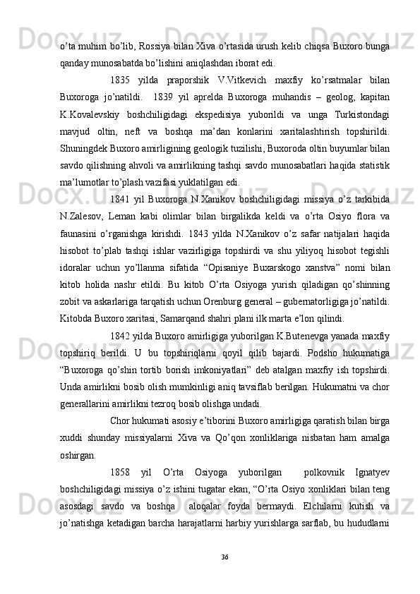 o’ta muhim bo’lib, Rossiya bilan Xiva o’rtasida urush kelib chiqsa Buxoro bunga
qanday munosabatda bo’lishini aniqlashdan iborat edi.
1835   yilda   praporshik   V.Vitkevich   maxfiy   ko’rsatmalar   bilan
Buxoroga   jo’natildi.     1839   yil   aprelda   Buxoroga   muhandis   –   geolog,   kapitan
K.Kovalevskiy   boshchiligidagi   ekspedisiya   yuborildi   va   unga   Turkistondagi
mavjud   oltin,   neft   va   boshqa   ma’dan   konlarini   xaritalashtirish   topshirildi.
Shuningdek Buxoro amirligining geologik tuzilishi, Buxoroda oltin buyumlar bilan
savdo qilishning ahvoli va amirlikning tashqi savdo munosabatlari haqida statistik
ma’lumotlar to’plash vazifasi yuklatilgan edi. 
1841   yil   Buxoroga   N.Xanikov   boshchiligidagi   missiya   o’z   tarkibida
N.Zalesov,   Leman   kabi   olimlar   bilan   birgalikda   keldi   va   o’rta   Osiyo   flora   va
faunasini   o’rganishga   kirishdi.   1843   yilda   N.Xanikov   o’z   safar   natijalari   haqida
hisobot   to’plab   tashqi   ishlar   vazirligiga   topshirdi   va   shu   yiliyoq   hisobot   tegishli
idoralar   uchun   yo’llanma   sifatida   “Opisaniye   Buxarskogo   xanstva”   nomi   bilan
kitob   holida   nashr   etildi.   Bu   kitob   O’rta   Osiyoga   yurish   qiladigan   qo’shinning
zobit va askarlariga tarqatish uchun Orenburg general – gubernatorligiga jo’natildi.
Kitobda Buxoro xaritasi, Samarqand shahri plani ilk marta e’lon qilindi. 
1842 yilda Buxoro amirligiga yuborilgan K.Butenevga yanada maxfiy
topshiriq   berildi.   U   bu   topshiriqlarni   qoyil   qilib   bajardi.   Podsho   hukumatiga
“Buxoroga   qo’shin   tortib   borish   imkoniyatlari”   deb   atalgan   maxfiy   ish   topshirdi.
Unda amirlikni bosib olish mumkinligi aniq tavsiflab berilgan. Hukumatni va chor
generallarini amirlikni tezroq bosib olishga undadi.
Chor hukumati asosiy e’tiborini Buxoro amirligiga qaratish bilan birga
xuddi   shunday   missiyalarni   Xiva   va   Qo’qon   xonliklariga   nisbatan   ham   amalga
oshirgan. 
1858   yil   O’rta   Osiyoga   yuborilgan     polkovnik   Ignatyev
boshchiligidagi missiya o’z ishini tugatar ekan, “O’rta Osiyo xonliklari bilan teng
asosdagi   savdo   va   boshqa     aloqalar   foyda   bermaydi.   Elchilarni   kutish   va
jo’natishga ketadigan barcha harajatlarni harbiy yurishlarga sarflab, bu hududlarni
36