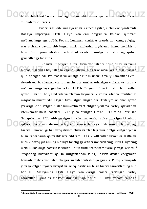 bosib olish kerak” – mazmunidagi bosqinchilik ruhi yaqqol namoyon bo’lib turgan
xulosalarni chiqaradi.
Yuqoridagi   kabi   missiyalar   va   ekspedisiyalar,   elchiliklar   yordamida
Rossiya   imperiyasi   O’rta   Osiyo   xonliklari   to’g’risida   ko’plab   qimmatli
ma’lumotlarga   ega   bo’ldi.   Podsho   hukumati   xonliklar   orasida   birlikning   yo’qligi,
ular   o’rtasida   davom   etib   turgan   qonli   nizolardan   foydalanib   tezroq   xonliklarni
bosib olish rejasini  ishlab chiqa boshladi va ularni amalga oshirishni  eng tajribali
generallariga topshirdi. 
              Rossiya   imperiyasi   O’rta   Osiyo   xonliklarini   bosib   olishi   va   uning
bitmas   tuganmas   boyliklariga   egalik     qilishni   bir   asrlar   avval   o’z   oldiga   maqsad
qilib   qo’ygan   edi.   Bu   maqsadni   amalga   oshirish   uchun   amaliy   harakatlar   Petr   I
davridayoq   boshlangan   edi.   Bir   necha   bor   amalga   oshirilgan   elchilik   va   josuslik
ma’lumotlariga tayangan holda Petr  I  O’rta Osiyoni  qo’lga kiritish  uchun dastlab
qozoq   juzlarini   bo’ysundirish   va   ulardan   keyinchalik   vosita   sifatida   foydalanish
maqsadga   muvofiqdir.   Degan   fikrni   ilgari   surgan   edi.   Turli   yo’llar   bilan   qozoq
yerlariga   kirib   kelgan   ruslar   birin-ketin   zabt   etilgan   yerlarda   harbiy   qal’alar   va
istehkomlar   ko’ra   boshladi.   1717   yilda   qurilgan   Omsk,   1718   yilda     qurilgan
Semipalatinsk, 1720 yilda qurilgan Ust-Kamenogorsk, 1735 yil qurilgan Orenburg
qal’alari   kabi   mustahkam   harbiy   istehkomlar   Rossiya   podshosining   bu   yerdagi
harbiy hukmronligi hali uzoq davom etishi va ular faqatgina qo’lga kiritgan yerlar
bilan   qanoatlanib   qolmasliklarni   bildirardi.   1731-1740   yillar   davomida   Katta   va
Kichik qozoq juzlarining Rossiya tobeligiga o’tish i   imperiyaning O’rta Osiyoning
ichki hududlariga bostirib kirishlari uchun zarur shart-sharoitlarni yuzaga keltirdi. 8
Yuqoridagi   hududlarni   qo’lga   kiritganlaridan   so’ng,   Rossiya   davlati   chegaralari
bevosita o’zbek xonliklari chegaralari bilan tutashib qolgan edi. Biroq Yevropada
yuzaga kelgan siyosiy vaziyat va tashqi davlatlari bilan harbiy harakatlarning olib
borilishi   Rossiyaning   O’rta   Osiyo   xonliklariga   qarshi   qaratilgan   harbiy
harakatlarini   yana   bir   asr   kechiktirishga   majbur   qildi.     Bu   davr   mobaynida   bosib
8
 Зияев Ҳ.З. Туркистонда Россия тажовузи ва ҳукмронлигига қарши кураш. Т.: Шарқ, 1998.
37