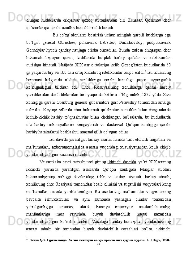 olingan   hududlarda   erkparvar   qozoq   sultonlaridan   biri   Kenasari   Qosimov   chor
qo’shinlariga qarshi ozodlik kurashlari olib boradi.
                Bu   qo’zg’olonlarni   bostirish   uchun   minglab   qurolli   kuchlarga   ega
bo’lgan   general   Obruchev,   polkovnik   Lebedev,   Dushikovskiy,   podpolkovnik
Gorskiylar   hyech   qanday   natijaga   erisha   olmadilar.   Bunda   xulosa   chiqargan   chor
hukumati   bepoyon   qozoq   dashtlarida   ko’plab   harbiy   qal’alar   va   istehkomlar
qurishga   kirishdi.   Natijada   XIX   asr   o’rtalariga   kelib   Qozog’iston   hududlarida   60
ga yaqin harbiy va 100 dan ortiq kichikroq istehkomlar barpo etildi. 9
 Bu ishlarning
hammasi   kelgusida   o’zbek   xonliklariga   qarshi   kurashga   puxta   tayyorgarlik
ko’rilganligini   bildirar   edi.   Chor   Rossiyasining   xonliklarga   qarshi   harbiy
yurishlar i dan  dastlabkilaridan   biri   yuqorida  keltirib  o’tilganidek ,   1839   yilda  Xiva
xonligiga   qarshi   Orenburg   general   gubernatori   graf   Perovskiy   tomonidan   amalga
oshirildi.   Keyingi   yillarda   chor   hukumati   qo’shinlari   xonliklar   bilan   chegaralarda
kichik-kichik   harbiy   to’qnashuvlar   bilan   cheklangan   bo’lsalarda,   bu   hududlarda
o’z   harbiy   imkoniyatlarini   kengaytirish   va   dastavval   Qo’qon   xonligiga   qarshi
harbiy harakatlarni boshlashni maqsad qilib qo’ygan edilar.
             Bu davrda yaratilgan tarixiy asarlar hamda turli elchilik hujjatlari va
ma’lumotlari,   axborotnomalarida   asosan   yuqoridagi   xususiyatlardan   kelib   chiqib
yondashilganligini kuzatish mumkin.
Mustamlaka davri tarixshunosligining   ikkinchi davrida , ya’ni   XIX   asrning
ikkinchi   yarmida   yaratilgan   asarlarda   Qo’qon   xonligida   Minglar   sulolasi
hukmronligining   so’nggi   davrlaridagi   ichki   va   tashqi   siyosati,   harbiy   ahvoli,
xonlikning chor Rossiyasi tomonidan bosib olinishi va tugatilishi voqyealari keng
ma’lumotlar   asosida   yoritib   berilgan.   Bu   asarlardagi   ma’lumotlar   voqyealarning
bevosita   ishtirokchilari   va   ayni   zamonda   yashagan   olimlar   tomonidan
yoritilganligiga   qaramay,   ularda   Rossiya   imperiyasi   mustamlakachiligi
manfaatlariga   mos   ravishda,   buyuk   davlatchilik   nuqtai   nazaridan
yondashilganligini   ko’rish   mumkin.   Masalaga   bunday   konseptual   yondashuvning
asosiy   sababi   bir   tomondan   buyuk   davlatchilik   qarashlari   bo’lsa,   ikkinchi
9 3
  Зияев Ҳ.З. Туркистонда Россия тажовузи ва ҳукмронлигига қарши кураш. Т.: Шарқ, 1998.
38
