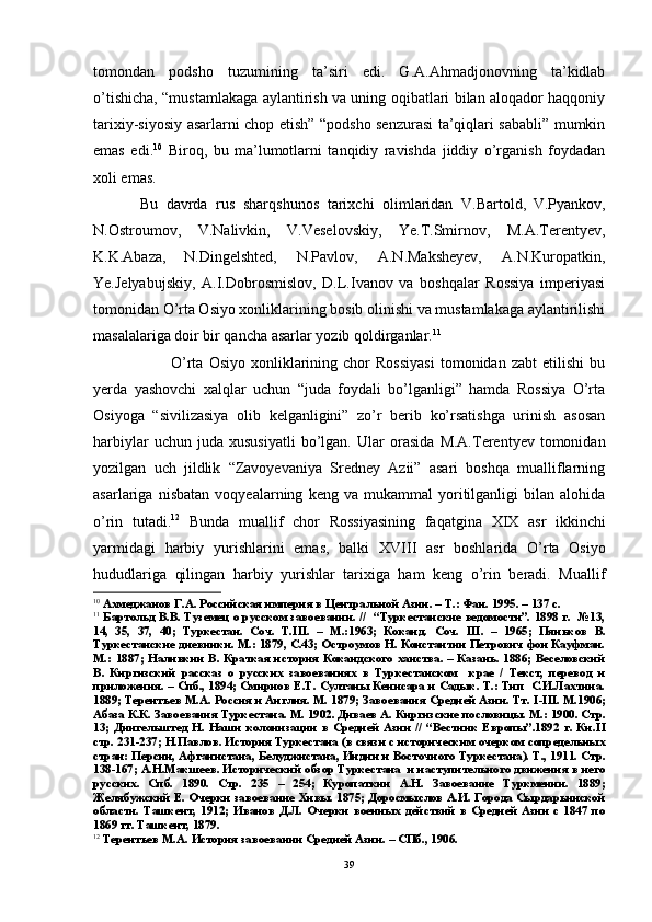 tomondan   podsho   tuzumining   ta’siri   edi.   G.A.Ahmadjonovning   ta’kidlab
o’tishicha, “mustamlakaga aylantirish va uning oqibatlari bilan aloqador haqqoniy
tarixiy-siyosiy asarlarni chop etish” “podsho senzurasi ta’qiqlari sababli” mumkin
emas   edi. 10
  Biroq,   bu   ma’lumotlarni   tanqidiy   ravishda   jiddiy   o’rganish   foydadan
xoli emas.
Bu   davrda   rus   sharqshunos   tarixchi   olimlaridan   V.Bartold,  
V.Pyankov,
N.Ostroumov,   V.Nalivkin,   V.Veselovskiy,   Ye.T.Smirnov,   M.A.Terentyev,
K.K.Abaza,  
N.Dingelshted,   N.Pavlov,   A.N.Maksheyev,   A.N.Kuropatkin,
Ye.Jelyabujskiy,   A.I.Dobrosmislov,   D.L.Ivanov   va   boshqalar   Rossiya   imperiyasi
tomonidan  O’ rta Osiyo xonliklarining bosib olinishi va mustamlakaga aylantirilishi
masalalariga doir bir qancha asarlar yozib qoldirganlar. 11
 
O’rta   Osiyo   xonliklarining  chor   Rossiyasi   tomonidan   zabt   etilishi   bu
yerda   yashovchi   xalqlar   uchun   “juda   foydali   bo’lganligi”   hamda   Rossiya   O’rta
Osiyoga   “sivilizasiya   olib   kelganligini”   zo’r   berib   ko’rsatishga   urinish   asosan
harbiylar   uchun  juda   xususiyatli   bo’lgan.   Ular   orasida   M.A.Terentyev  tomonidan
yozilgan   uch   jildlik   “Zavoyevaniya   Sredney   Azii”   asari   boshqa   mualliflarning
asarlariga   nisbatan   voqyealarning   keng   va   mukammal   yoritilganligi   bilan   alohida
o’rin   tutadi. 12
  Bunda   muallif   chor   Rossiyasining   faqatgina   XIX   asr   ikkinchi
yarmidagi   harbiy   yurishlarini   emas,   balki   XVIII   asr   boshlarida   O’ rta   Osiyo
hududlariga   qilingan   harbiy   yurishlar   tarixiga   ham   keng   o’rin   beradi.   Muallif
10
 Ахмеджанов Г.А. Российская империя в Центральной Азии. – Т.: Фан. 1995. – 137 с.
11
 Бартольд В.В. Туземец о русском завоевании. //  “Туркестанские ведомости”. 1898 г.  №13,
14,   35,   37,   40;   Туркестан.   Соч.   Т. III .   –   М.:1963;   Коканд.   Соч.   III .   –   1965;   Пяньков   В.
Туркестанские дневники. М.: 1879, С.43; Остроумов Н. Константин Петрович фон Кауфман.
М.: 1887; Наливкин В. Краткая история Кокандского ханства. – Казань. 1886; Веселовский
В.   Киргизский   рассказ   о   русских   завоеваниях   в   Туркестанском     крае   /   Текст,   перевод   и
приложения. – Спб., 1894; Смирнов Е.Т. Султаны Кенисара и Садык. Т.: Тип  С.И.Лахтина.
1889; Терентьев М.А. Россия и Англия. М. 1879; Завоевания Средней Азии. Тт.  I - III . М.1906;
Абаза К.К. Завоевания Туркестана. М. 1902. Диваев А. Киргизские пословицы. М.: 1900. Стр.
13;   Дингельштед   Н.   Наши   колонизации   в   Средней   Азии   //   “Вестник   Европы”.1892   г.   Кн. II
стр. 231-237; Н.Павлов. История Туркестана (в связи с историческим очерком сопредельных
стран: Персии, Афганистана, Белуджистана, Индии и Восточного Туркестана). Т., 1911. Стр.
138-167; А.Н.Макшеев. Исторический обзор Туркестана  и наступительного движения в него
русских.   Спб.   1890.   Стр.   235   –   254;   Куропаткин   А.Н.   Завоевание   Туркмении.   1889;
Желябужский Е. Очерки завоевание Хивы. 1875; Доросмыслов А.И. Города Сырдарьинской
области.   Ташкент,   1912;   Иванов   Д.Л.   Очерки   военных   действий   в   Средней   Азии   с   1847   по
1869 гг. Ташкент, 1879. 
12
 Терентьев М.А. История завоевании Средней Азии. – СПб., 1906. 
39