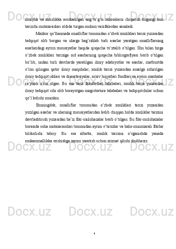 ilmiylik   va   xolislikka   asoslanilgan   eng   to’g’ri   xulosalarni   chiqarish   bugungi   kun
tarixchi mutaxasislari oldida turgan muhim vazifalardan sanaladi.
Mazkur qo’llanmada mualliflar tomonidan o’zbek xonliklari tarixi yuzasidan
tadqiqot   olib   borgan   va   ularga   bag’ishlab   turli   asarlar   yaratgan   mualliflarning
asarlaridagi ayrim xususiyatlar  haqida qisqacha to’xtalib o’tilgan. Shu bilan birga
o’zbek   xonliklari   tarixiga   oid   asarlarning   qisqacha   bibliografiyasi   berib   o’tilgan
bo’lib,   undan   turli   davrlarda   yaratilgan   ilmiy   adabiyotlar   va   asarlar,   matbuotda
e’lon   qilingan   qator   ilmiy   maqolalar,   xonlik   tarixi   yuzasidan   amalga   oshirilgan
ilmiy tadqiqot ishlari va dissertasiyalar, arxiv hujjatlari fondlari va ayrim manbalar
ro’yxati   o’rin   olgan.   Bu   esa   tarix   fakultetlari   talabalari,   xonlik   tarixi   yuzasidan
ilmiy tadqiqot ishi olib borayotgan magistratura talabalari va tadqiqotchilar uchun
qo’l kelishi mumkin.
Shuningdek,   mualliflar   tomonidan   o’zbek   xonliklari   tarixi   yuzasidan
yozilgan asarlar va ularning xususiyatlaridan kelib chiqqan holda xonliklar tarixini
davrlashtirish yuzasidan ba’zi fikr-mulohazalar berib o’tilgan. Bu fikr-mulohazalar
borasida soha mutaxassislari tomonidan ayrim e’tirozlar va bahs-munozarali fikrlar
bildirilishi   tabiiy.   Bu   esa   albatta,   xonlik   tarixini   o’rganishda   yanada
mukammallikka erishishga zamin yaratish uchun xizmat qilishi shubhasiz.
4