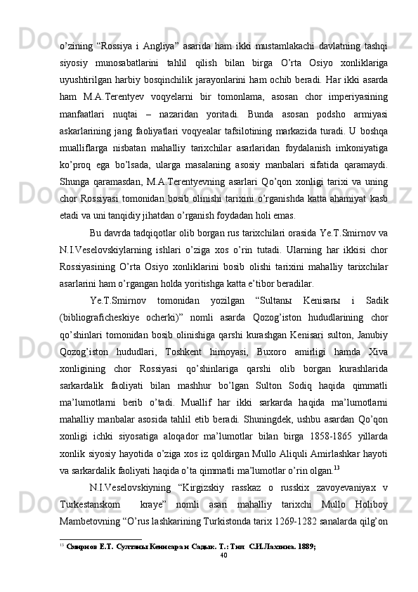 o’zining   “Rossiya   i   Angliya”   asarida   ham   ikki   mustamlakachi   davlatning   tashqi
siyosiy   munosabatlarini   tahlil   qilish   bilan   birga   O’ rta   Osiyo   xonliklariga
uyushtirilgan  harbiy  bosqinchilik   jarayonlarini  ham  ochib  beradi.   Har   ikki  asarda
ham   M.A.Terentyev   voqyelarni   bir   tomonlama,   asosan   chor   imperiyasining
manfaatlari   nuqtai   –   nazaridan   yoritadi.   Bunda   asosan   podsho   armiyasi
askarlarining   jang   faoliyatlari   voqyealar   tafsilotining   markazida   turadi.   U   boshqa
mualliflarga   nisbatan   mahalliy   tarixchilar   asarlaridan   foydalanish   imkoniyatiga
ko’proq   ega   bo’lsada,   ularga   masalaning   asosiy   manbalari   sifatida   qaramaydi.
Shunga   qaramasdan,   M.A.Terentyevning   asarlari   Qo’qon   xonligi   tarixi   va   uning
chor   Rossiyasi   tomonidan   bosib   olinishi   tarixini   o’rganishda   katta   ahamiyat   kasb
etadi va uni tanqidiy jihatdan o’rganish foydadan holi emas. 
Bu davrda tadqiqotlar olib borgan rus tarixchilari orasida Ye.T.Smirnov va
N.I.Veselovskiylarning   ishlari   o’ziga   xos   o’rin   tutadi.   Ularning   har   ikkisi   chor
Rossiyasining   O’rta   Osiyo   xonliklarini   bosib   olishi   tarixini   mahalliy   tarixchilar
asarlarini ham o’rgangan holda yoritishga katta e’tibor beradilar.
Ye.T.Smirnov   tomonidan   yozilgan   “Sultan ы   Kenisar ы   i   Sadik
(bibliograficheskiye   ocherki)”   nomli   asarda   Qozog’iston   hududlarining   chor
qo’shinlari   tomonidan   bosib   olinishiga   qarshi   kurashgan   Kenisari   sulton,   Janubiy
Qozog’iston   hududlari,   Toshkent   himoyasi,   Buxoro   amirligi   hamda   Xiva
xonligining   chor   Rossiyasi   qo’shinlariga   qarshi   olib   borgan   kurashlarida
sarkardalik   faoliyati   bilan   mashhur   bo’lgan   Sulton   Sodiq   haqida   qimmatli
ma’lumotlarni   berib   o’tadi.   Muallif   har   ikki   sarkarda   haqida   ma’lumotlarni
mahalliy   manbalar   asosida   tahlil   etib   beradi.   Shuningdek,   ushbu   asardan   Qo’qon
xonligi   ichki   siyosatiga   aloqador   ma’lumotlar   bilan   birga   1858-1865   yillarda
xonlik siyosiy hayotida o’ziga xos iz qoldirgan Mullo Aliquli Amirlashkar hayoti
va sarkardalik faoliyati haqida o’ta qimmatli ma’lumotlar o’rin olgan. 13
N.I.Veselovskiyning   “Kirgizskiy   rasskaz   o   russkix   zavoyevaniyax   v
Turkestanskom     kraye”   nomli   asari   mahalliy   tarixchi   Mullo   Holiboy
Mambetovning “O’rus lashkarining Turkistonda tarix 1269-1282 sanalarda qilg’on
13
  Смирнов Е.Т. Султаны Кенисара и Садык. Т.: Тип  С.И.Лахтина. 1889; 
40