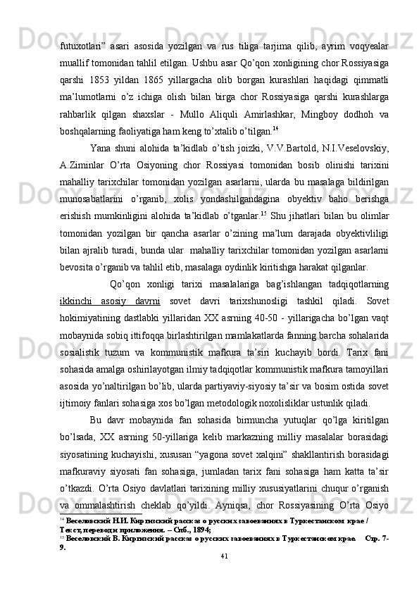 futuxotlari”   asari   asosida   yozilgan   va   rus   tiliga   tarjima   qilib,   ayrim   voqyealar
muallif tomonidan tahlil etilgan. Ushbu asar Qo’qon xonligining chor Rossiyasiga
qarshi   1853   yildan   1865   yillargacha   olib   borgan   kurashlari   haqidagi   qimmatli
ma’lumotlarni   o’z   ichiga   olish   bilan   birga   chor   Rossiyasiga   qarshi   kurashlarga
rahbarlik   qilgan   shaxslar   -   Mullo   Aliquli   Amirlashkar,   Mingboy   dodhoh   va
boshqalarning faoliyatiga ham keng to’xtalib o’tilgan. 14
Yana   shuni   alohida   ta’kidlab   o’tish   joizki,   V.V.Bartold,   N.I.Veselovskiy,
A.Ziminlar   O’ rta   Osiyoning   chor   Rossiyasi   tomonidan   bosib   olinishi   tarixini
mahalliy   tarixchilar   tomonidan   yozilgan   asarlarni,   ularda   bu   masalaga   bildirilgan
munosabatlarini   o’rganib,   xolis   yondashilgandagina   obyektiv   baho   berishga
erishish   mumkinligini   alohida   ta’kidlab   o’tganlar. 15
  Shu   jihatlari   bilan   bu   olimlar
tomonidan   yozilgan   bir   qancha   asarlar   o’zining   ma’lum   darajada   obyektivliligi
bilan ajralib turadi, bunda ular    mahalliy tarixchilar  tomonidan yozilgan asarlarni
bevosita o’rganib va tahlil etib, masalaga oydinlik kiritishga harakat qilganlar.
Qo’qon   xonligi   tarixi   masalalariga   bag’ishlangan   tadqiqotlarning
ikkinchi   asosiy   davrni   sovet   davri   tarixshunosligi   tashkil   qiladi.   Sovet
hokimiyatining   dastlabki   yillaridan   XX   asrning   40-50   -   yillarigacha   bo’lgan   vaqt
mobaynida sobiq ittifoqqa birlashtirilgan mamlakatlarda fanning barcha sohalarida
sosialistik   tuzum   va   kommunistik   mafkura   ta’siri   kuchayib   bordi.   Tarix   fani
sohasida amalga oshirilayotgan ilmiy tadqiqotlar kommunistik mafkura tamoyillari
asosida yo’naltirilgan bo’lib, ularda partiyaviy-siyosiy ta’sir va bosim ostida sovet
ijtimoiy fanlari sohasiga xos bo’lgan metodologik noxolisliklar ustunlik qiladi.
Bu   davr   mobaynida   fan   sohasida   birmuncha   yutuqlar   qo’lga   kiritilgan
bo’lsada,   XX   asrning   50-yillariga   kelib   markazning   milliy   masalalar   borasidagi
siyosatining   kuchayishi,   xususan   “yagona   sovet   xalqini”   shakllantirish   borasidagi
mafkuraviy   siyosati   fan   sohasiga,   jumladan   tarix   fani   sohasiga   ham   katta   ta’sir
o’tkazdi.   O’rta   Osiyo   davlatlari   tarixining  milliy  xususiyatlarini   chuqur   o’rganish
va   ommalashtirish   cheklab   qo’yildi.   Ayniqsa,   chor   Rossiyasining   O’rta   Osiyo
14
  Веселовский Н.И. Киргизский рассказ о русских завоеваниях в Туркестанском  крае / 
Текст, перевод и приложения. – Спб., 1894;
15
 Веселовский В. Киргизский рассказ о русских завоеваниях в Туркестанском крае.    Стр. 7-
9.
41