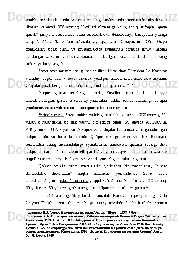 xonliklarini   bosib   olishi   va   mustamlakaga   aylantirishi   masalasida   obyektivlik
jihatlari   kamaydi.   XX   asrning   80-yillari   o’rtalariga   kelib,   sobiq   ittifoqda   “qayta
qurish”   jarayoni   boshlanishi   bilan   oshkoralik   va   demokratiya   tamoyillari   yuzaga
chiqa   boshladi.   Tarix   fani   sohasida,   ayniqsa,   chor   Rossiyasining   O’rta   Osiyo
xonliklarini   bosib   olishi   va   mustamlakaga   aylantirish   borasida   ilmiy   jihatdan
asoslangan va kommunistik mafkuradan holi bo’lgan fikrlarni bildirish uchun keng
imkoniyatlar yuzaga keldi.
Sovet davri tarixshunosligi haqida fikr bildirar ekan, Prezident I.A.Karimov
shunday   degan   edi:   -“ Sovet   davrida   yozilgan   tarixni   men   tarix   sanamayman.
O’zgalar yozib bergan tarixni o’qitishga mutlaqo qarshiman ”. 16
Yuqoridagilarga   asoslangan   holda,   Sovetlar   davri   (1917-1991   yy.)
tarixshunosligini,   garchi   u   umumiy   yaxlitlikni   tashkil   etsada,   masalaga   bo’lgan
yondashuv xususiyatiga asosan uch qismga bo’lish mumkin. 
Birinchi   qismi   Sovet   hokimiyatining   dastlabki   yillaridan   XX   asrning   50-
yillari   o’rtalarigacha   bo’lgan   vaqtni   o’z   ichiga   oladi.   Bu   davrda   A.F.Kalujin,
A.Baymurzin, G.A.Plyashko, A.Popov va boshqalar tomonidan amalga oshirilgan
tadqiqotlarda   va   tarix   kitoblarida   Qo’qon   xonligi   tarixi   va   chor   Rossiyasi
tomonidan   uning   mustamlakaga   aylantirilishi   masalalari   qisman   avvalgi   davr
tadqiqotlari an’analarini davom ettirgan holda, ya’ni voqyealarni manbalar va arxiv
hujjatlari asosida deyarli obyektiv ravishda yoritishga harakat qilganlar. 17
Qo’qon   xonligi   tarixi   masalalarini   yoritishda   bir   tomonlama,   “buyuk
davlatchilik   shovinizmi”   nuqtai   nazaridan   yondashuvni   Sovet   davri
tarixshunosligining   ikkinchi qismida   yaqqol ko’rish mumkin. Bu davr XX asrning
50-yillaridan 80-yillarning o’rtalarigacha bo’lgan vaqtni o’z ichiga oladi.
XX   asrning   50-yillaridan   boshlab   Rossiya   imperiyasining   O’rta
Osiyoni   “bosib   olishi”   iborasi   o’rniga   sun’iy   ravishda   “qo’shib   olishi”   iborasi
16
  Каримов И.А. Тарихий хотирасиз келажак йўқ. Т:, “Шарқ”, 1998. 9-бет.
17
 Калужин А.Ф. Из истории завоевания Узбекистана царской России // Труды Узб. гос. ун-та.
Самарканд. 1939. Т.16. стр. 109; Баймурзин А. Из истории захвата царизмом Большой и 
Средней Орды // Изв. Каз филиала АН СССР. Серия история. Алма-Ата. 1940. Вып. I ., с.95; 
Пляшко Г.А. К истории русско -английских отношений в Средней Азии. Дисс. на соис. уч. 
степени канд.ист.наук. Кировоград, 1953;  Попов А. Из истории завоевания Средней Азии. 
М.- Л. Наука. 1940.
42