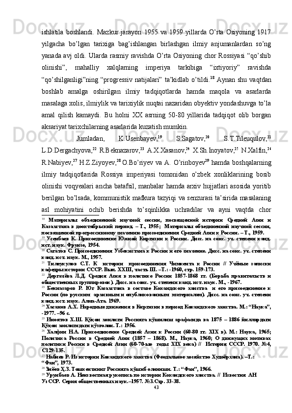 ishlatila   boshlandi.   Mazkur   jarayon   1955   va   1959   yillarda   O’rta   Osiyoning   1917
yilgacha   bo’lgan   tarixiga   bag’ishlangan   birlashgan   ilmiy   anjumanlardan   so’ng
yanada avj oldi. Ularda rasmiy ravishda O’rta Osiyoning chor Rossiyasi  “qo’shib
olinishi”,   mahalliy   xalqlarning   imperiya   tarkibiga   “ixtiyoriy”   ravishda
“qo’shilganligi”ning  “progressiv   natijalari”   ta’kidlab   o’tildi. 18
  Aynan   shu   vaqtdan
boshlab   amalga   oshirilgan   ilmiy   tadqiqotlarda   hamda   maqola   va   asarlarda
masalaga xolis, ilmiylik va tarixiylik nuqtai nazaridan obyektiv yondashuvga to’la
amal   qilish   kamaydi.   Bu   holni   XX   asrning   50-80   yillarida   tadqiqot   olib   borgan
aksariyat tarixchilarning asarlarida kuzatish mumkin.
Jumladan,   K.Usenbayev, 19
  S.Sagatov, 20
  S.T.Tileuqulov, 21
L.D.Dergachyova, 22
  R.Beknazarov, 23
  A.X.Xasanov, 24
  X.Sh.Inoyatov, 25
  N.Xalfin, 26
R.Nabiyev, 27
  H.Z.Ziyoyev, 28  
O.Bo’riyev va A. O’rinboyev 29
  hamda boshqalarning
ilmiy   tadqiqotlarida   Rossiya   imperiyasi   tomonidan   o’zbek   xonliklarining   bosib
olinishi voqyealari ancha batafsil, manbalar hamda arxiv hujjatlari asosida yoritib
berilgan bo’lsada, kommunistik mafkura tazyiqi va senzurasi ta’sirida masalaning
asl   mohiyatini   ochib   berishda   to’sqinlikka   uchradilar   va   ayni   vaqtda   chor
18
  Материалы   объединенной   научной   сессии,   посвященной   истории   Средней   Азии   и
Казахстана в дооктябрьский  период. –  Т.,  1955;    Материалы  объединенной  научной  сессии,
посвященной прогрессивному значению присоединения Средней Азии к России. – Т., 1959.
19
  Усенбаев   К.   Присоединение   Южной   Киргизии   к   России.   Дисс.   на   соис.   уч.   степени   канд.
ист. наук. Фрунзе, 1954.
20
 Сагатов С. Присоединения Узбекистана к России и его значение. Дисс. на соис. уч. степени
канд. ист. наук. М., 1957.
21
  Тилеукулов   С.Т.   К     истории     присоединения   Чимкента   к   России   //   Учёные   записки
кафедры истории СССР. Вып.  XXIII , часть  III . –Т.: -1960, стр. 159-173.
22
  Дергачёва   Л.Д.   Средня   Азия   в   политике   России   1857-1868   гг.   (Борьба   правительств   и
общественных группировок). Дисс. на соис. уч. степени канд. ист. наук. М., -1967.
23
  Бекназаров   Р.   Юг   Казахстана   в   составе   Кокандского   ханства     и   его   присоединение   к
России (по русским    архивным  и опубликованным   материалам). Дисс. на соис. уч. степени
канд. ист. наук. Алма-Ата. 1969.
24
 Хасанов А.Х. Народные движения в Киргизии в период Кокандского ханства. М.: “Наука”,
-1977. –96 с.
25
  Иноятов   Х.Ш.   Қўқон   хонлиги   Россияга   қўшилиш   арафасида   ва   1875   –   1886   йиллардаги
Қўқон хонлигидаги қўзғолон. Т.: 1956.
26
  Халфин   Н.А.   Присоединение   Средней   Азии   к   России   (60-80   гг.   XIX   в).   М.:   Наука,   1965;
Политика   России   в   Средней   Азии   (1857   –   1868).   М.,   Наука,   1960;   О   движущих   мотивах
политики   России   в   Средней   Азии   (60-70-ые     годы   XIX   века)   //     История   СССР.   1970.   №4,
С129-135.
27
  Набиев Р. Из истории Кокандского ханства (Феодальное хозяйство Худоёрхана). –Т.: 
“Фан”, 1973.
28
  Зиёев Ҳ.З. Тошкентнинг Россияга қўшиб олиниши. Т.: “Фан”, 1966.
29
  Урунбаев А. Неизвестная рукопись по истории Кокандского ханства. //  Известия  АН 
УзССР. Серия общественных наук.–1957. №3.Стр. 33-38.
43