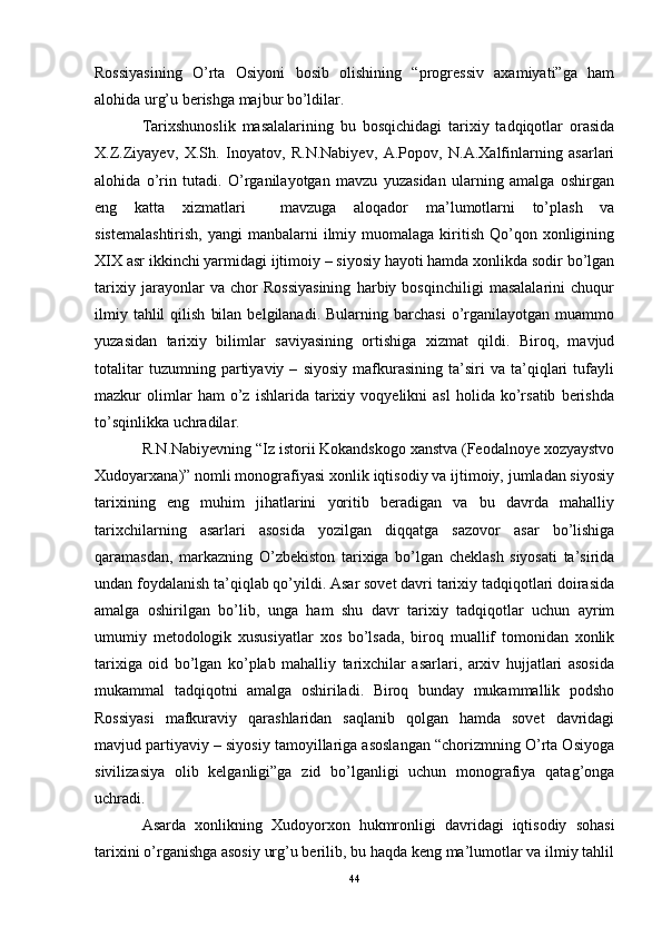 Rossiyasining   O’rta   Osiyoni   bosib   olishining   “progressiv   axamiyati”ga   ham
alohida urg’u berishga majbur bo’ldilar.  
Tarixshunoslik   masalalarining   bu   bosqichidagi   tarixiy   tadqiqotlar   orasida
X.Z.Ziyayev,   X.Sh.   Inoyatov,   R.N.Nabiyev,   A.Popov,   N.A.Xalfinlarning   asarlari
alohida   o’rin   tutadi.   O’rganilayotgan   mavzu   yuzasidan   ularning   amalga   oshirgan
eng   katta   xizmatlari     mavzuga   aloqador   ma’lumotlarni   to’plash   va
sistemalashtirish,   yangi  manbalarni   ilmiy  muomalaga  kiritish  Qo’qon xonligining
XIX asr ikkinchi yarmidagi ijtimoiy – siyosiy hayoti hamda xonlikda sodir bo’lgan
tarixiy   jarayonlar   va   chor   Rossiyasining   harbiy   bosqinchiligi   masalalarini   chuqur
ilmiy  tahlil  qilish   bilan   belgilanadi.   Bularning  barchasi  o’rganilayotgan   muammo
yuzasidan   tarixiy   bilimlar   saviyasining   ortishiga   xizmat   qildi.   Biroq,   mavjud
totalitar   tuzumning   partiyaviy   –   siyosiy   mafkurasining   ta’siri   va   ta’qiqlari   tufayli
mazkur   olimlar   ham   o’z   ishlarida   tarixiy   voqyelikni   asl   holida   ko’rsatib   berishda
to’sqinlikka uchradilar.
R.N.Nabiyevning “Iz istorii Kokandskogo xanstva (Feodalnoye xozyaystvo
Xudoyarxana)” nomli monografiyasi xonlik iqtisodiy va ijtimoiy, jumladan siyosiy
tarixining   eng   muhim   jihatlarini   yoritib   beradigan   va   bu   davrda   mahalliy
tarixchilarning   asarlari   asosida   yozilgan   diqqatga   sazovor   asar   bo’lishiga
qaramasdan,   markazning   O’zbekiston   tarixiga   bo’lgan   cheklash   siyosati   ta’sirida
undan foydalanish ta’qiqlab qo’yildi. Asar sovet davri tarixiy tadqiqotlari doirasida
amalga   oshirilgan   bo’lib,   unga   ham   shu   davr   tarixiy   tadqiqotlar   uchun   ayrim
umumiy   metodologik   xususiyatlar   xos   bo’lsada,   biroq   muallif   tomonidan   xonlik
tarixiga   oid   bo’lgan   ko’plab   mahalliy   tarixchilar   asarlari,   arxiv   hujjatlari   asosida
mukammal   tadqiqotni   amalga   oshiriladi.   Biroq   bunday   mukammallik   podsho
Rossiyasi   mafkuraviy   qarashlaridan   saqlanib   qolgan   hamda   sovet   davridagi
mavjud partiyaviy – siyosiy tamoyillariga asoslangan “chorizmning O’rta Osiyoga
sivilizasiya   olib   kelganligi”ga   zid   bo’lganligi   uchun   monografiya   qatag’onga
uchradi. 
Asarda   xonlikning   Xudoyorxon   hukmronligi   davridagi   iqtisodiy   sohasi
tarixini o’rganishga asosiy urg’u berilib, bu haqda keng ma’lumotlar va ilmiy tahlil
44