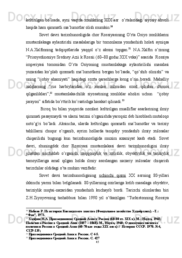 keltirilgan   bo’lsada,   ayni   vaqtda   xonlikning   XIX   asr     o’rtalaridagi   siyosiy   ahvoli
haqida ham qimmatli ma’lumotlar olish mumkin. 30
 
Sovet   davri   tarixshunosligida   chor   Rossiyasining   O’rta   Osiyo   xonliklarini
mustamlakaga   aylantirishi   masalalariga   bir   tomonlama   yondashish   holati   ayniqsa
N.A.Xalfinning   tadqiqotlarida   yaqqol   o’z   aksini   topgan. 31
  N.A.Xalfin   o’zining
“Prisoyedineniye Sredney Azii k Rossii (60–80 god ы  XIX veka)” asarida  Rossiya
imperiyasi   tomonidan   O’rta   Osiyoning   mustamlakaga   aylantirilishi   masalasi
yuzasidan  ko’plab qimmatli   ma’lumotlarni  bergan bo’lsada,  “qo’shib  olinishi”  va
uning   “ijobiy   ahamiyati”   haqidagi   soxta   qarashlarga   keng   o’rin   beradi.   Mahalliy
xalqlarning   “rus   harbiylaridan   o’z   xonlari   zulmidan   ozod   qilishni   iltimos
qilganliklari”, 32
  mustamlakachilik   siyosatining   xonliklar   aholisi   uchun     “ijobiy
jarayon” sifatida bo’rttirib ko’rsatishga harakat qilinadi. 33
 
  Biroq   bu   bilan   yuqorida   nomlari   keltirilgan   mualliflar   asarlarining   ilmiy
qimmati pasaymaydi va ularni tarixni o’rganishda yaroqsiz deb hisoblash mutaloqo
noto’g’ri   bo’ladi.   Aksincha,   ularda   keltirilgan   qimmatli   ma’lumotlar   va   tarixiy
tahlillarni   chuqur   o’rganib,   ayrim   hollarda   tanqidiy   yondashib   ilmiy   xulosalar
chiqarilishi   bugungi   kun   tarixshunosligida   muxim   axamiyat   kasb   etadi.   Sovet
davri,   shuningdek   chor   Rossiyasi   mustamlakasi   davri   tarixshunosligini   ilmiy
jihatdan   sinchiklab   o’rganish,   xaqqoniylik   va   xolislik,   obyektivlik   va   tarixiylik
tamoyillariga   amal   qilgan   holda   ilmiy   asoslangan   nazariy   xulosalar   chiqarish
tarixchilar oldidagi o’ta muhim vazifadir.
Sovet   davri   tarixshunosligining   uchinchi   qismi   XX   asrning   80-yillari
ikkinchi yarmi bilan belgilanadi. 80-yillarning oxirlariga kelib masalaga obyektiv,
tarixiylik   nuqtai-nazaridan   yondashish   kuchayib   bordi.   Tarixchi   olimlardan   biri
Z.H.Ziyoyevning   tashabbusi   bilan   1990   yil   o’tkazilgan   “Turkistonning   Rossiya
30
  Набиев Р. Из истории Кокандского ханства (Феодальное хозяйство Худоёрхана). –Т.: 
“Фан”, 1973.
31
  Халфин Н.А. Присоединение Средней Азии к России (60-80 гг.  XIX  в). М.: Наука, 1965; 
Политика России в Средней Азии (1857 – 1868). М., Наука, 1960; О движущих мотивах 
политики России в Средней Азии (60-70-ые  годы  XIX  века) //  История СССР. 1970. №4, 
С129-135;    
32
 Присоединение Средней Азии к России. С 4-5.
33
 Присоединение Средней Азии к России. С. 427
45