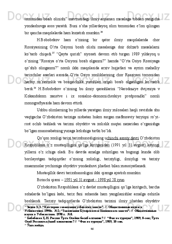 tomonidan bosib  olinishi”  mavzusidagi  ilmiy anjuman  masalaga   tubdan  yangicha
yondashuvga   asos   yaratdi.  Buni   o’sha   yillardayoq   olim   tomonidan  e’lon   qilingan
bir qancha maqolalarda ham kuzatish mumkin. 34
H.Bobobekov   ham   o’zining   bir   qator   ilmiy   maqolalarida   chor
Rossiyasining   O’rta   Osiyoni   bosib   olishi   masalasiga   doir   dolzarb   masalalarni
ko’tarib   chiqadi. 35
  “Qayta   qurish”   siyosati   davom   etib   turgan   1989   yildayoq   u
o’zining   “Rossiya   o’rta   Osiyoni   bosib   olganmi?”   hamda   “O’rta   Osiyo   Rossiyaga
qo’shib   olinganmi?”   nomli   ikki   maqolasida   arxiv   hujjatlari   va   ayrim   mahalliy
tarixchilar   asarlari   asosida   O’rta   Osiyo   xonliklarining   chor   Rossiyasi   tomonidan
harbiy   zo’ravonlik   va   bosqinchilik   yurishlari   orqali   bosib   olganligini   ko’rsatib
berdi. 36
  H.Bobobekov   o’zining   bu   ilmiy   qarashlarini   “Narodn ы ye   dvijeniya   v
Kokandskom   xanstve   i   ix   sosialno-ekonomicheskiye   predpos ы lki”   nomli
monografiyasida ham davom ettirdi. 
Ushbu olimlarning bu yillarda yaratgan ilmiy xulosalari haqli ravishda shu
vaqtgacha   O’zbekiston   tarixiga   nisbatan   hukm   surgan   mafkuraviy   tazyiqni   ro’yi-
rost   ochib   tashladi   va   tarixni   obyektiv   va   xolislik   nuqtai   nazaridan   o’rganishga
bo’lgan munosabatning yuzaga kelishiga turtki bo’ldi.
Qo’qon xonligi tarixi tarixshunosligining u chinchi asosiy davri   O’zbekiston
Respublikasi   o’z   mustaqilligini   qo’lga   kiritganidan   (1991   yil   31   avgust)   keyingi
yillarni   o’z   ichiga   oladi.   Bu   davrda   amalga   oshirilgan   va   bugungi   kunda   olib
borilayotgan   tadqiqotlar   o’zining   xolisligi,   tarixiyligi,   ilmiyligi   va   tarixiy
muammolar yechimiga obyektiv yondashuvi jihatlari bilan xususiyatlanadi. 
Mustaqillik davri tarixshunosligini ikki qismga ajratish mumkin:
Birinchi qismi –  1991 yil 31 avgust - 1998 yil 28 iyun .
O’zbekiston Respublikasi o’z davlat mustaqilligini qo’lga kiritgach, barcha
sohalarda   bo’lgani   kabi,   tarix   fani   sohasida   ham   yangilanishlar   amalga   oshirila
boshlandi.   Tarixiy   tadqiqotlarda   O’zbekiston   tarixini   ilmiy   jihatdan   obyektiv
34
 Зияев Х.З. “К истории завоевания узбекских ханств”.  //   Общественные науки в 
Узбекистане. 1990г.  №2; “Завоевания Бухарского и Хивинского ханств”.  //   Общественные 
науки в Узбекистане. 1990 г.  №8.
35
 Бобобеков Ҳ.Н. Россия Ўрта Осиёни босиб олганми? //  “Фан ва турмуш”, 1989, 8-сон; Ўрта 
Осиё Россияга қўшиб олинганми? //  “Фан ва турмуш”, 1989, 10-сон.
36
 Ўша жойда.
46