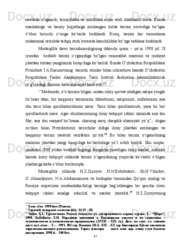 ravishda   o’rganish,   tarixiylikka   va   xolislikka   rioya   etish   shakllanib   bordi.   Bunda
manbalarga   va   tarixiy   hujjatlarga   asoslangan   holda   tarixni   yoritishga   bo’lgan
e’tibor   birinchi   o’ringa   ko’tarila   boshlandi.   Biroq,   tarixni   har   tomonlama
mukammal ravishda tadqiq etish borasida kamchiliklar ko’zga tashlana boshlandi. 
Mustaqillik   davri   tarixshunosligining   ikkinchi   qismi   –   ya’ni   1998   yil   28
iyundan     boshlab   tarixni   o’rganishga   bo’lgan   munosabat   mazmun   va   mohiyat
jihatdan tubdan yangilanish bosqichiga ko’tarildi. Bunda O’zbekiston Respublikasi
Prezidenti I.A.Karimovning   tarixchi olimlar bilan uchrashuvi hamda O’zbekiston
Respublikasi   Fanlar   Akademiyasi   Tarix   Instituti   faoliyatini   takomillashtirish
to’g’risidagi farmoni katta ahamiyat kasb etdi. 37
 
-“ Modomiki, o’z tarixini bilgan, undan ruhiy quvvat oladigan xalqni yengib
bo’lmas   ekan,   biz   haqqoniy   tariximizni   tiklashimiz,   xalqimizni,   millatimizni   ana
shu   tarix   bilan   qurollantirishimiz   zarur.   Tarix   bilan   qurollantirish,   yana   bir   bor
qurollantirish zarur. Agar olimlarimizning ilmiy tadqiqot  ishlari  zamirida ana shu
fikr,   ana   shu   maqsad   bo’lmasa,   ularning   sariq   chaqalik   ahamiyati   yo’q ”,-   degan
so’zlari   bilan   Prezidentimiz   tarixchilar   oldiga   ilmiy   jihatdan   asoslangan   va
haqqoniy   tarixni   yaratish   vazifasini   qo’ydi. 38
  Bu   bilan   tarixni   o’rganishning
mazmun   jihatdan   yangi   bosqichga   ko’tarilishiga   yo’l   ochib   berildi.   Shu   nuqtai-
nazardan 1998 yildan boshlab bugungi kungacha yaratilgan ilmiy asarlar, risolalar
hamda   ilmiy   tadqiqot   ishlarida   tarixni   o’rganishning   yuqorida   ko’rsatib   o’tilgan
jihatlariga katta e’tibor berilmoqda.
Mustaqillik   yillarida   H.Z.Ziyoyev,   H.N.Bobobekov,   Sh.H.Vohidov,
G’.Ahmadjonov,   N.A.Abduraximova   va   boshqalar   tomonidan   Qo’qon   xonligi   va
Rossiya   imperiyasi   mustamlakachiligi   tarixiga   bag’ishlangan   bir   qancha   ilmiy
tadqiqot   ishlari  
amalga   oshirildi   va   asarlar   yaratildi. 39
  H.Z.Ziyoyevning
37
 Халқ сўзи. 1998 йил 28 июнь.
38
 Тарихий хотирасиз келажак йўқ. 24-25 – бб.
39
  Зиёев   Ҳ.З.   Туркистонда   Россия   тажовузи   ва   ҳукмронлигига   қарши   кураш.   Т.:   “Шарқ”,
1998.   Бабабеков   Х.Н.   Народные   движения   в   Кокандском   ханстве   и   их   социально   –
экономические   и   политические   предпосылки   ( XVIII   –   XIX   вв).   Дисс.   на   соис.   уч.   степени
докт. ист. наук. - Т.: - 1991. 302 стр. Воҳидов Ш.Ҳ.  XIX  – ХХ аср бошларида Қўқон хонлигида
тарихнависликнинг   ривожланиши.   Тарих   фанлари           докт.   илм.   дар.   олиш   учун   ёзилган
диссертация. 1998 й. - 240 бет.
47